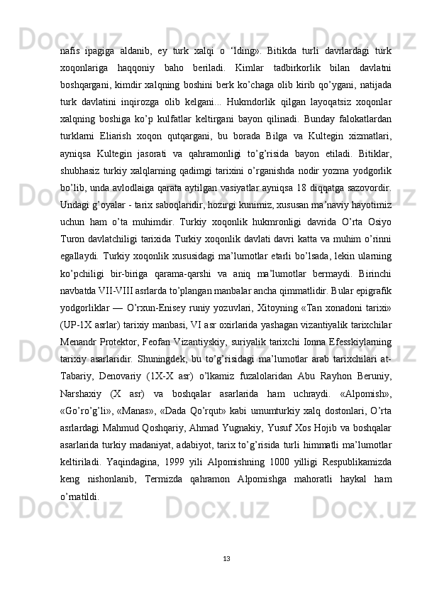 nafis   ipagiga   aldanib,   ey   turk   xalqi   o   ‘lding».   Bitikda   turli   davrlardagi   turk
xoqonlariga   haqqoniy   baho   beriladi.   Kimlar   tadbirkorlik   bilan   davlatni
boshqargani,   kimdir   xalqning   boshini   berk   ko’chaga   olib   kirib   qo’ygani,   natijada
turk   davlatini   inqirozga   olib   kelgani...   Hukmdorlik   qilgan   layoqatsiz   xoqonlar
xalqning   boshiga   ko’p   kulfatlar   keltirgani   bayon   qilinadi.   Bunday   falokatlardan
turklarni   Eliarish   xoqon   qutqargani,   bu   borada   Bilga   va   Kultegin   xizmatlari,
ayniqsa   Kultegin   jasorati   va   qahramonligi   to’g’risida   bayon   etiladi.   Bitiklar,
shubhasiz   turkiy   xalqlarning   qadimgi   tarixini   o’rganishda   nodir   yozma   yodgorlik
bo’lib, unda avlodlaiga qarata aytilgan vasiyatlar  ayniqsa 18 diqqatga sazovordir.
Undagi g’oyalar - tarix saboqlaridir, hozirgi kunimiz, xususan ma’naviy hayotimiz
uchun   ham   o’ta   muhimdir.   Turkiy   xoqonlik   hukmronligi   davrida   O’rta   Osiyo
Turon davlatchiligi tarixida Turkiy xoqonlik davlati davri katta va muhim o’rinni
egallaydi.   Turkiy   xoqonlik   xususidagi   ma’lumotlar   еtarli   bo’lsada,   lеkin   ularning
ko’pchiligi   bir-biriga   qarama-qarshi   va   aniq   ma’lumotlar   bеrmaydi.   Birinchi
navbatda VII-VIII asrlarda to’plangan manbalar ancha qimmatlidir. Bular epigrafik
yodgorliklar   —   O’rxun-Еnisеy   runiy   yozuvlari,   Xitoyning   «Tan   xonadoni   tarixi»
(UP-1X asrlar) tarixiy manbasi, VI asr oxirlarida yashagan vizantiyalik tarixchilar
Mеnandr   Protеktor,   Fеofan   Vizantiyskiy,   suriyalik   tarixchi   Ionna   Efеsskiylarning
tarixiy   asarlaridir.   Shuningdеk,   bu   to’g’risidagi   ma’lumotlar   arab   tarixchilari   at-
Tabariy,   Dеnovariy   (1X-X   asr)   o’lkamiz   fuzalolaridan   Abu   Rayhon   Bеruniy,
Narshaxiy   (X   asr)   va   boshqalar   asarlarida   ham   uchraydi.   «Alpomish»,
«Go’ro’g’li»,   «Manas»,   «Dada   Qo’rqut»   kabi   umumturkiy   xalq   dostonlari,   O’rta
asrlardagi Mahmud Qoshqariy, Ahmad Yugnakiy, Yusuf  Xos Hojib va boshqalar
asarlarida turkiy madaniyat,  adabiyot, tarix to’g’risida  turli  himmatli  ma’lumotlar
kеltiriladi.   Yaqindagina,   1999   yili   Alpomishning   1000   yilligi   Rеspublikamizda
kеng   nishonlanib,   Tеrmizda   qahramon   Alpomishga   mahoratli   haykal   ham
o’rnatildi. 
13