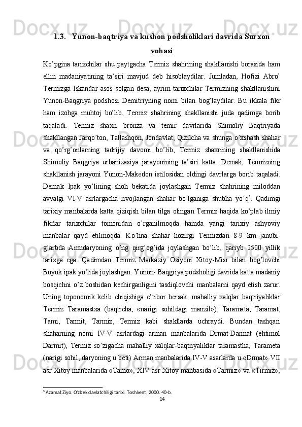 1.3. Yunon-baqtriya va kushon podsholiklari davrida Surxon
vohasi
Ko’pgina   tarixchilar   shu   paytgacha   Termiz   shahrining   shakllanishi   borasida   ham
ellin   madaniyatining   ta’siri   mavjud   deb   hisoblaydilar.   Jumladan,   Hofizi   Abro’
Termizga   Iskandar   asos   solgan   desa,   ayrim   tarixchilar   Termizning   shakllanishini
Yunon-Baqgriya   podshosi   Demitriyning   nomi   bilan   bog’laydilar.   Bu   ikkala   fikr
ham   izohga   muhtoj   bo’lib,   Termiz   shahrining   shakllanishi   juda   qadimga   borib
taqaladi.   Termiz   shaxri   bronza   va   temir   davrlarida   Shimoliy   Baqtriyada
shakllangan Jarqo’ton, Tallashqon, Jondavlat, Qizilcha va shunga o’xshash shahar
va   qo’rg’onlarning   tadrijiy   davomi   bo’lib,   Termiz   shaxrining   shakllanishida
Shimoliy   Baqgriya   urbanizasiya   jarayonining   ta’siri   katta.   Demak,   Termizning
shakllanish   jarayoni   Yunon-Makedon   istilosidan   oldingi   davrlarga   borib   taqaladi.
Demak   Ipak   yo’lining   shoh   bekatida   joylashgan   Termiz   shahrining   miloddan
avvalgi   VI-V   asrlargacha   rivojlangan   shahar   bo’lganiga   shubha   yo’q 5
.   Qadimgi
tarixiy manbalarda katta  qiziqish  bilan tilga olingan Termiz haqida ko’plab ilmiy
fikrlar   tarixchilar   tomonidan   o’rganilmoqda   hamda   yangi   tarixiy   ashyoviy
manbalar   qayd   etilmoqda.   Ko’hna   shahar   hozirgi   Termizdan   8-9   km   janubi-
g’arbda   Amudaryoning   o’ng   qirg’og’ida   joylashgan   bo’lib,   qariyb   2500   yillik
tarixga   ega.   Qadimdan   Termiz   Markaziy   Osiyoni   Xitoy-Misr   bilan   bog’lovchi
Buyuk ipak yo’lida joylashgan. Yunon- Baqgriya podsholigi davrida katta madaniy
bosqichni   o’z   boshidan   kechirganligini   tasdiqlovchi   manbalarni   qayd   etish   zarur.
Uning   toponomik   kelib   chiqishiga   e’tibor   bersak,   mahalliy   xalqlar   baqtriyaliklar
Termiz   Taramastxa   (baqtrcha,   «narigi   sohildagi   manzil»),   Taramata,   Taramat,
Tami,   Tarmit,   Tarmiz,   Termiz   kabi   shakllarda   uchraydi.   Bundan   tashqari
shaharning   nomi   IV-V   asrlardagi   arman   manbalarida   Drmat-Darmat   (ehtimol
Darmit),   Termiz   so’zigacha   mahalliy   xalqlar-baqtriyaliklar   taramastha,   Tarameta
(narigi sohil, daryoning u beti) Arman manbalarida IV-V asarlarda u «Drmat» VII
asr Xitoy manbalarida «Tamo», XIV asr Xitoy manbasida «Tarmiz» va «Tirmiz»,
5
 Azamat Ziyo. O'zbek davlatchiligi tarixi. Toshkent , 2000. 40- b .
14