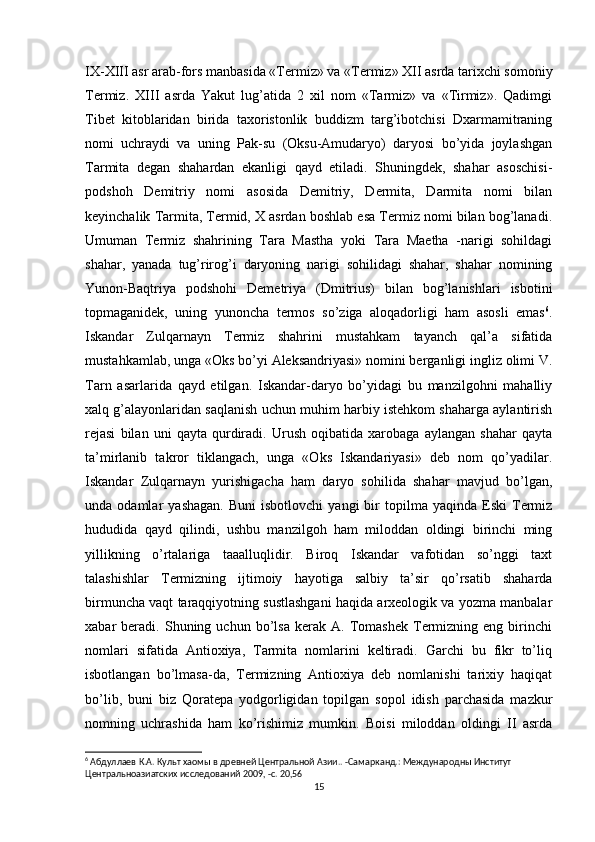 IX-XIII asr arab-fors manbasida «Termiz» va «Termiz» XII asrda tarixchi somoniy
Termiz.   XIII   asrda   Yakut   lug’atida   2   xil   nom   «Tarmiz»   va   «Tirmiz».   Qadimgi
Tibet   kitoblaridan   birida   taxoristonlik   buddizm   targ’ibotchisi   Dxarmamitraning
nomi   uchraydi   va   uning   Pak-su   (Oksu-Amudaryo)   daryosi   bo’yida   joylashgan
Tarmita   degan   shahardan   ekanligi   qayd   etiladi.   Shuningdek,   shahar   asoschisi-
podshoh   Demitriy   nomi   asosida   Demitriy,   Dermita,   Darmita   nomi   bilan
keyinchalik Tarmita, Termid, X asrdan boshlab esa Termiz nomi bilan bog’lanadi.
Umuman   Termiz   shahrining   Tara   Mastha   yoki   Tara   Maetha   -narigi   sohildagi
shahar,   yanada   tug’rirog’i   daryoning   narigi   sohilidagi   shahar,   shahar   nomining
Yunon-Baqtriya   podshohi   Demetriya   (Dmitrius)   bilan   bog’lanishlari   isbotini
topmaganidek,   uning   yunoncha   termos   so’ziga   aloqadorligi   ham   asosli   emas 6
.
Iskandar   Zulqarnayn   Termiz   shahrini   mustahkam   tayanch   qal’a   sifatida
mustahkamlab, unga «Oks bo’yi Aleksandriyasi» nomini berganligi ingliz olimi V.
Tarn   asarlarida   qayd   etilgan.   Iskandar-daryo   bo’yidagi   bu   manzilgohni   mahalliy
xalq g’alayonlaridan saqlanish uchun muhim harbiy istehkom shaharga aylantirish
rejasi   bilan   uni   qayta   qurdiradi.   Urush   oqibatida   xarobaga   aylangan   shahar   qayta
ta’mirlanib   takror   tiklangach,   unga   «Oks   Iskandariyasi»   deb   nom   qo’yadilar.
Iskandar   Zulqarnayn   yurishigacha   ham   daryo   sohilida   shahar   mavjud   bo’lgan,
unda  odamlar   yashagan.   Buni   isbotlovchi   yangi   bir   topilma   yaqinda   Eski   Termiz
hududida   qayd   qilindi,   ushbu   manzilgoh   ham   miloddan   oldingi   birinchi   ming
yillikning   o’rtalariga   taaalluqlidir.   Biroq   Iskandar   vafotidan   so’nggi   taxt
talashishlar   Termizning   ijtimoiy   hayotiga   salbiy   ta’sir   qo’rsatib   shaharda
birmuncha vaqt taraqqiyotning sustlashgani haqida arxeologik va yozma manbalar
xabar   beradi.   Shuning   uchun  bo’lsa   kerak   A.  Tomashek   Termizning   eng  birinchi
nomlari   sifatida   Antioxiya,   Tarmita   nomlarini   keltiradi.   Garchi   bu   fikr   to’liq
isbotlangan   bo’lmasa-da,   Termizning   Antioxiya   deb   nomlanishi   tarixiy   haqiqat
bo’lib,   buni   biz   Qoratepa   yodgorligidan   topilgan   sopol   idish   parchasida   mazkur
nomning   uchrashida   ham   ko’rishimiz   mumkin.   Boisi   miloddan   oldingi   II   asrda
6
 Абдуллаев К.А. Культ хаомы в древней Центральной Азии.. -Самарканд.: Международны Институт
Центральноазиатских исследований 2009, -с. 20,56
15