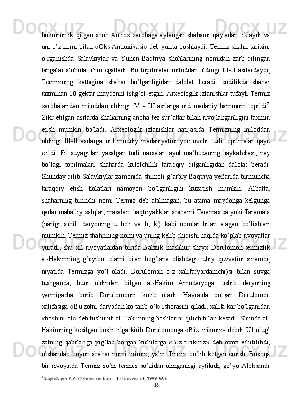 hukmronlik   qilgan   shoh   Antiox   xarobaga   aylangan   shaharni   qaytadan   tiklaydi   va
uni o’z nomi bilan «Oks Antioxiyasi» deb yurita boshlaydi. Termiz shahri tarixini
o’rganishda   Salavkiylar   va   Yunon-Baqtriya   shohlarining   nomidan   zarb   qilingan
tangalar   alohida   o’rin   egalladi.   Bu   topilmalar   miloddan   oldingi   III-II   asrlardayoq
Termizning   kattagina   shahar   bo’lganligidan   dalolat   beradi,   endilikda   shahar
taxminan 10 gektar maydonni ishg’ol etgan. Arxeologik izlanishlar tufayli Termiz
xarobalaridan   miloddan   oldingi   IV   -   III   asrlarga   oid   madaniy   hammom   topildi 7
.
Zikr etilgan asrlarda shaharning ancha tez sur’atlar  bilan rivojlanganligini taxmin
etish   mumkin   bo’ladi.   Arxeologik   izlanishlar   natijasida   Termizning   miloddan
oldingi   III-II   asrlarga   oid   moddiy   madaniyatini   yorituvchi   turli   topilmalar   qayd
etildi.   Fil   suyagidan   yasalgan   turli   narsalar,   ayol   ma’budaning   haykalchasi,   nay
bo’lagi   topilmalari   shaharda   kulolchilik   taraqqiy   qilganligidan   dalolat   beradi.
Shunday qilib Salavkiylar zamonida shimoli-g’arbiy Baqtriya yerlarida birmuncha
taraqqiy   etish   holatlari   namoyon   bo’lganligini   kuzatish   mumkin.   Albatta,
shaharning   birinchi   nomi   Termiz   deb   atalmagan,   bu   atama   maydonga   kelgunga
qadar mahalliy xalqlar, masalan, baqtriyaliklar shaharni Taramastxa yoki Taramata
(narigi   sohil,   daryoning   u   beti   va   h,   k.)   kabi   nomlar   bilan   atagan   bo’lishlari
mumkin. Termiz shahrining nomi va uning kelib chiqishi haqida ko’plab rivoyatlar
yuradi,   shu   xil   rivoyatlardan   birida   Balxlik   mashhur   shayx   Dorulomon   termizlik
al-Hakimning   g’oyibot   olami   bilan   bog’lana   olishdagi   ruhiy   quvvatini   sinamoq
niyatida   Termizga   yo’l   oladi.   Dorulomon   o’z   xalifa(yordamchi)si   bilan   suvga
tushganda,   buni   oldindan   bilgan   al-Hakim   Amudaryoga   tushib   daryoning
yarmigacha   borib   Dorulomonni   kutib   oladi.   Hayratda   qolgan   Dorulomon
xalifasiga-«Bu zotni daryodan ko’tarib o’t» ishorasini qiladi, xalifa kar bo’lganidan
«boshini ol» deb tushunib al-Hakimning boshlarini qilich bilan kesadi. Shunda al-
Hakimning kesilgan boshi tilga kirib Dorulomonga «Biz tirikmiz» debdi. Ul ulug’
zotning   qabrlariga   yig’lab   borgan   kishilarga   «Biz   tirikmiz»   deb   ovoz   eshitilibdi,
o’shandan   buyon   shahar   nomi   tirimiz,   ya’ni   Tirmiz   bo’lib   ketgan   emish.   Boshqa
bir   rivoyatda   Termiz   so’zi   termos   so’zidan   olinganligi   aytiladi,   go’yo   Aleksandr
7
  Sagdullayev   A . A .  O ' zbekiston   tarixi . - T .:  Universitet , 1999, 56  b .
16