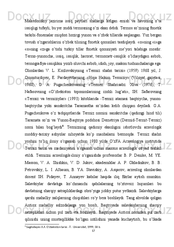 Makedonskiy   jazirima   issiq   paytlari   shaharga   kelgan   emish   va   havoning   o’ta
issiqligi tufayli, bu yer xuddi termosning o’zi ekan debdi. Termos so’zining fonetik
tarkibi-fonemalar miqdori hozirgi yunon va o’zbek tillarida saqlangan. Yuz bergan
tovush o’zgarishlarini o’zbek tilining fonetik qonunlari tasdiqlaydi. «o»ning «i»ga
«s»ning   «z»ga   o’tishi   turkiy   tillar   fonetik   qonuniyati   me’yori   talabiga   mosdir.
Termo-yunoncha,   issiq,   issiqlik,   harorat,   termometr-issiqlik   o’lchaydigan   asbob,
termografiya-issiqlikni yozib oluvchi asbob, idish, joy, makon tushunchalariga ega.
Olimlardan   V.   L.   Kozlovskiyning   «Termiz   shahri   tarixi»   (1959)   1968   yil,   J.
Omonturdiyev,   E.   Pardayevlarning   «Hoja   Hakim   Termiziy»   (Viloyat   gazetasi,
1968),   G.   A.   Pugachenkovaning   «Termez.   Shahrisabz.   Xiva.   (1976),   T.
Nafasovning   «O’zbekiston   toponimlarining   izohli   lug’ati»,   SH.   Safarovning
«Termiz   va   termiziylar»   (1993)   kitoblarida   -Termiz   atamasi   baqtriycha,   yunon-
baqtriycha   yoki   sanskritcha   Taramastha   so’zidan   kelib   chiqqan   deyiladi.   G.A.
Pugachenkova   o’z   tadqiqotlarida   Termiz   nomini   sanskritcha   (qadimgi   hind   tili)
Taramata   so’zi   va   Yunon-Baqtriya   podshosi   Demetriya   (Dermid-Termit-Termiz)
nomi   bilan   bog’laydi 8
.   Termizning   qadimiy   ekanligini   isbotlovchi   arxeologik
moddiy-tarixiy   ashyolar   nihoyatda   ko’p   manbalarni   bermoqda.   Termiz   shahri
yoshini   to’liq   ilmiy   o’rganish   uchun   1980   yilda   O’zFA   Arxeologiya   institutida
Termiz   tarixi   va   madaniyatini   o’rganish   uchun   maxsus   arxeologik   otryad   tashkil
etildi.   Termizni   arxeologik-ilmiy   o’rganishda   professorlar   B.   P.   Denike,   M.   YE.
Masson,   V.   A.   Shishkin,   V.   D.   Jukov,   akademiklar   A.   P.   Okladnikov,   B.   B.
Petrovskiy,   L.   I.   Albaum,   B.   YA.   Staviskiy,   A.   Asqarov,   arxeolog   olimlardan
dosent   SH.   Pidayev,   T.   Annayev   kabilar   haqida   iliq   fikrlar   aytish   mumkin.
Salavkiylar   davlatiga   ko’chmanchi   qabilalarning   to’xtovsiz   hujumlari   bu
davlatning   sharqiy   satrapliklardagi   obro’yiga   jiddiy   putur   yetkazdi.   Salavkiylarga
qarshi   mahalliy  xalqlarning  chiqishlari   ro’y  bera  boshlaydi.  Tang  ahvolda  qolgan
Antiox   mahalliy   aslzodalarga   yon   bosib,   Baqtriyada   salavkiylarning   sharqiy
satrapliklari   uchun   pul   zarb   eta   boshlaydi.   Baqtriyada   Antiox   nomidan   pul   zarb
qilinishi   uning   mustaqillikka   bo’lgan   intilishini   yanada   kuchaytirib,   bu   o’lkada
8
 Sagdullayev A.A. O'zbekiston tarixi. -T.: Universitet, 1999, 58 b.
17