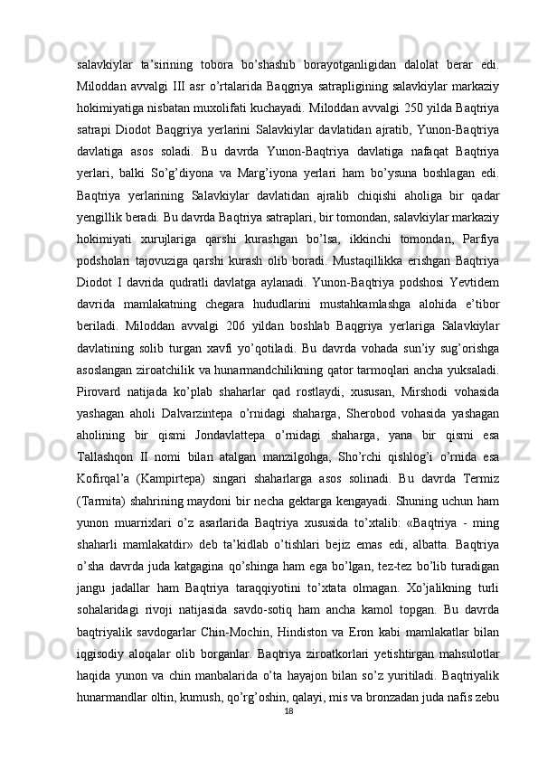 salavkiylar   ta’sirining   tobora   bo’shashib   borayotganligidan   dalolat   berar   edi.
Miloddan   avvalgi   III   asr   o’rtalarida   Baqgriya   satrapligining   salavkiylar   markaziy
hokimiyatiga nisbatan muxolifati kuchayadi. Miloddan avvalgi 250 yilda Baqtriya
satrapi   Diodot   Baqgriya   yerlarini   Salavkiylar   davlatidan   ajratib,   Yunon-Baqtriya
davlatiga   asos   soladi.   Bu   davrda   Yunon-Baqtriya   davlatiga   nafaqat   Baqtriya
yerlari,   balki   So’g’diyona   va   Marg’iyona   yerlari   ham   bo’ysuna   boshlagan   edi.
Baqtriya   yerlarining   Salavkiylar   davlatidan   ajralib   chiqishi   aholiga   bir   qadar
yengillik beradi. Bu davrda Baqtriya satraplari, bir tomondan, salavkiylar markaziy
hokimiyati   xurujlariga   qarshi   kurashgan   bo’lsa,   ikkinchi   tomondan,   Parfiya
podsholari   tajovuziga   qarshi   kurash   olib   boradi.   Mustaqillikka   erishgan   Baqtriya
Diodot   I   davrida   qudratli   davlatga   aylanadi.   Yunon-Baqtriya   podshosi   Yevtidem
davrida   mamlakatning   chegara   hududlarini   mustahkamlashga   alohida   e’tibor
beriladi.   Miloddan   avvalgi   206   yildan   boshlab   Baqgriya   yerlariga   Salavkiylar
davlatining   solib   turgan   xavfi   yo’qotiladi.   Bu   davrda   vohada   sun’iy   sug’orishga
asoslangan ziroatchilik va hunarmandchilikning qator tarmoqlari ancha yuksaladi.
Pirovard   natijada   ko’plab   shaharlar   qad   rostlaydi,   xususan,   Mirshodi   vohasida
yashagan   aholi   Dalvarzintepa   o’rnidagi   shaharga,   Sherobod   vohasida   yashagan
aholining   bir   qismi   Jondavlattepa   o’rnidagi   shaharga,   yana   bir   qismi   esa
Tallashqon   II   nomi   bilan   atalgan   manzilgohga,   Sho’rchi   qishlog’i   o’rnida   esa
Kofirqal’a   (Kampirtepa)   singari   shaharlarga   asos   solinadi.   Bu   davrda   Termiz
(Tarmita)  shahrining maydoni  bir necha gektarga kengayadi. Shuning uchun ham
yunon   muarrixlari   o’z   asarlarida   Baqtriya   xususida   to’xtalib:   «Baqtriya   -   ming
shaharli   mamlakatdir»   deb   ta’kidlab   o’tishlari   bejiz   emas   edi,   albatta.   Baqtriya
o’sha   davrda   juda   katgagina   qo’shinga   ham   ega   bo’lgan,   tez-tez   bo’lib   turadigan
jangu   jadallar   ham   Baqtriya   taraqqiyotini   to’xtata   olmagan.   Xo’jalikning   turli
sohalaridagi   rivoji   natijasida   savdo-sotiq   ham   ancha   kamol   topgan.   Bu   davrda
baqtriyalik   savdogarlar   Chin-Mochin,   Hindiston   va   Eron   kabi   mamlakatlar   bilan
iqgisodiy   aloqalar   olib   borganlar.   Baqtriya   ziroatkorlari   yetishtirgan   mahsulotlar
haqida   yunon   va   chin   manbalarida   o’ta   hayajon   bilan   so’z   yuritiladi.   Baqtriyalik
hunarmandlar oltin, kumush, qo’rg’oshin, qalayi, mis va bronzadan juda nafis zebu
18