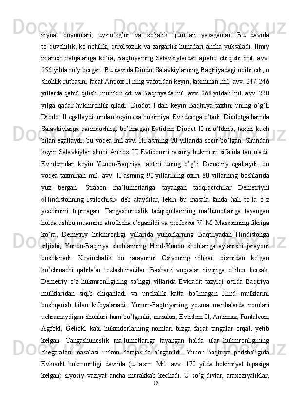 ziynat   buyumlari,   uy-ro’zg’or   va   xo’jalik   qurollari   yasaganlar.   Bu   davrda
to’quvchilik, ko’nchilik, qurolsozlik va zargarlik hunarlari ancha yuksaladi. Ilmiy
izlanish   natijalariga   ko’ra,   Baqtriyaning   Salavkiylardan   ajralib   chiqishi   mil.   avv.
256 yilda ro’y bergan. Bu davrda Diodot Salavkiylarning Baqtriyadagi noibi edi, u
shohlik rutbasini faqat Antiox II ning vafotidan keyin, taxminan mil. avv. 247-246
yillarda qabul qilishi mumkin edi va Baqtriyada mil. avv. 268 yildan mil. avv. 230
yilga   qadar   hukmronlik   qiladi.   Diodot   I   dan   keyin   Baqtriya   taxtini   uning   o’g’li
Diodot II egallaydi, undan keyin esa hokimiyat Evtidemga o’tadi. Diodotga hamda
Salavkiylarga   qarindoshligi   bo’lmagan   Evtidem   Diodot   II   ni   o’ldirib,   taxtni   kuch
bilan egallaydi, bu voqea mil avv. III asrning 20-yillarida sodir bo’lgan. Shundan
keyin   Salavkiylar   shohi   Antiox   III   Evtidemni   rasmiy   hukmron   sifatida   tan   oladi.
Evtidemdan   keyin   Yunon-Baqtriya   taxtini   uning   o’g’li   Demetriy   egallaydi,   bu
voqea   taxminan   mil.   avv.   II   asrning   90-yillarining   oxiri   80-yillarning   boshlarida
yuz   bergan.   Strabon   ma’lumotlariga   tayangan   tadqiqotchilar   Demetriyni
«Hindistonning   istilochisi»   deb   ataydilar,   lekin   bu   masala   fanda   hali   to’la   o’z
yechimini   topmagan.   Tangashunoslik   tadqiqotlarining   ma’lumotlariga   tayangan
holda ushbu muammo atroflicha o’rganildi va professor V. M. Massonning fikriga
ko’ra,   Demetriy   hukmronligi   yillarida   yunonlarning   Baqtriyadan   Hindistonga
siljishi,   Yunon-Baqtriya   shohlarining   Hind-Yunon   shohlariga   aylanishi   jarayoni
boshlanadi.   Keyinchalik   bu   jarayonni   Osiyoning   ichkari   qismidan   kelgan
ko’chmachi   qabilalar   tezlashtiradilar.   Basharti   voqealar   rivojiga   e’tibor   bersak,
Demetriy   o’z   hukmronligining   so’nggi   yillarida   Evkradit   tazyiqi   ostida   Baqtriya
mulklaridan   siqib   chiqariladi   va   unchalik   katta   bo’lmagan   Hind   mulklarini
boshqarish   bilan   kifoyalanadi.   Yunon-Baqtriyaning   yozma   manbalarda   nomlari
uchramaydigan shohlari ham bo’lganki, masalan, Evtidem II, Antimax, Pantaleon,
Agfokl,   Geliokl   kabi   hukmdorlarning   nomlari   bizga   faqat   tangalar   orqali   yetib
kelgan.   Tangashunoslik   ma’lumotlariga   tayangan   holda   ular   hukmronligining
chegaralari   masalasi   imkon   darajasida   o’rganildi.   Yunon-Baqtriya   podsholigida
Evkradit   hukmronligi   davrida   (u   taxm.   Mil.   avv.   170   yilda   hokimiyat   tepasiga
kelgan)   siyosiy   vaziyat   ancha   murakkab   kechadi.   U   so’g’diylar,   araxoziyaliklar,
19