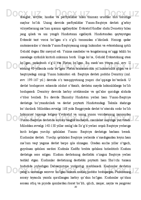 draiglar,   areylar,   hindlar   va   parfiyaliklar   bilan   tinimsiz   urushlar   olib   borishga
majbur   bo’ldi.   Uning   davrida   parfiyaliklar   Yunon-Baqtriya   davlati   g’arbiy
viloyatlarning ma’lum qismini egallaydilar. Evkratid Hindlar shohi Demetriy bilan
jang   qiladi   va   uni   yengib   Hindistonni   egallaydi.   Hindistondan   qaytayotgan
Evkradit   taxt   vorisi   bo’lgan   o’z   o’g’li   tomonidan   o’ldiriladi.   Hozirgi   qadar
mutaxassislar o’rtasida Yunon-Baqtriyaning oxirgi hukmdori va evkratidning qotili
Geliokl degan fikr mavjud edi. Yozma manbalar va tangalarning so’nggi tahlili bu
masalaga oydinlik kiritish imkonini berdi. Unga ko’ra, Geliokl Evkratidning otasi
bo’lgan,   padarkush   o’g’il   esa   Platon   bo’lgan.   Bu   mash’um   voqea   mil.   avv.   II
asrning 40-yillarida sodir bo’lgan. Platon taxminan ikki yil hukmronlik qilgan va u
baqtriyadagi   oxirgi   Yunon   hukmdori   edi.   Baqtriya   davlati   podsho   Demitriy   (mil.
avv.   199-167   yil.)   davrida   o’z   taraqqiyotining   yuqori   cho’qqisiga   ko’tariladi.   U
davlat   boshqaruvi   sohasida   islohot   o’tkazib,   davlatni   mayda   hokimliklarga   bo’lib
boshqaradi.   Demitriy   davrida   harbiy   istehkomlar   va   qal’alar   qurishga   alohida
e’tibor   beriladi.   Bu   davrda   Shimoliy   Hindiston   yerlari   ham   Yunon-Baqtriya
davlatiga   bo’ysundiriladi   va   davlat   poytaxti   Hindistondagi   Taksila   shahriga
ko’chiriladi. Miloddan avvalgi 168 yida Baqgriyada davlat to’ntarishi sodir bo’lib
hokimiyat   tepasiga   kelgan   Yevkratid   va   uning   yunon   vorislarining   zamonidan
Yunon-Baqtriya davlatida siyosiy tanglik kuchayib, mamlakat inqrozga yuz tutadi.
Miloddan avvalgi 140-138 yillar oralig’ida So’g’d yerlari orqali Baqtriya yerlariga
kirib   kelgan   yuechji   qabilalari   Yunon-   Baqtriya   davlatiga   barham   beradi.
Kushonlar davlati. Yuechji qabilalari Baqtriya yerlarida o’rnashgandan keyin ham
ma’lum   vaqt   yagona   davlat   barpo   qila   olmagan.   Oradan   ancha   yillar   o’tgach,
guyshuan   qabilasi   sardori   Kudzula   Kadfiz   beshta   qabilani   birlashtirib   Kushon
davlatiga   asos   solgan.   Kushon   davlatining   dastlabki   o’zagini   Baqtriya   yerlari
tashkil   etgan.   Kushonlar   davlatining   dastlabki   poytaxti   ham   Sho’rchi   tumani
hududida   joylashgan   Dalvarzintepa   yodgorligi   xisoblanadi.   Kushonlar   davlatini
yabg’u unvoniga sazovor bo’lgan hokimi mutlaq podsho boshqargan. Podshoning
asosiy   tayanchi   yaxshi   qurollangan   harbiy   qo’shin   bo’lgan.   Kushonlar   qo’shini
asosan  otliq va piyoda qismlardan iborat bo’lib, qilich, xanjar, nayza va jangovar
20