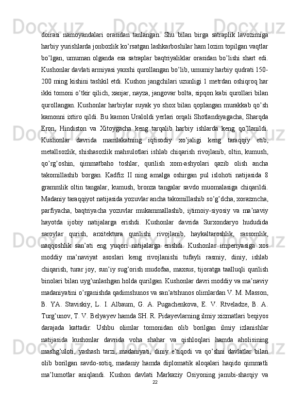 doirasi   namoyandalari   orasidan   tanlangan.   Shu   bilan   birga   satraplik   lavozimiga
harbiy yurishlarda jonbozlik ko’rsatgan lashkarboshilar ham lozim topilgan vaqtlar
bo’lgan,   umuman   olganda   esa   satraplar   baqtriyaliklar   orasidan   bo’lishi   shart   edi.
Kushonlar davlati armiyasi yaxshi qurollangan bo’lib, umumiy harbiy qudrati 150-
200 ming kishini tashkil etdi. Kushon jangchilari uzunligi 1 metrdan oshiqroq har
ikki tomoni o’tkir qilich, xanjar, nayza, jangovar bolta, sipqon kabi qurollari bilan
qurollangan. Kushonlar harbiylar suyak yo shox bilan qoplangan murakkab qo’sh
kamonni ixtiro qildi. Bu kamon Uraloldi yerlari orqali Shotlandiyagacha, Sharqda
Eron,   Hindiston   va   Xitoygacha   keng   tarqalib   harbiy   ishlarda   keng   qo’llanildi.
Kushonlar   davrida   mamlakatning   iqtisodiy   xo’jaligi   keng   taraqqiy   etib,
metallsozlik,   shishasozlik   mahsulotlari   ishlab   chiqarish   rivojlanib,   oltin,   kumush,
qo’rg’oshin,   qimmatbaho   toshlar,   qurilish   xom-ashyolari   qazib   olish   ancha
takomillashib   borgan.   Kadfiz   II   ning   amalga   oshirgan   pul   islohoti   natijasida   8
grammlik   oltin   tangalar,   kumush,   bronza   tangalar   savdo   muomalasiga   chiqarildi.
Madaniy taraqqiyot natijasida yozuvlar ancha takomillashib so’g’dcha, xorazmcha,
parfiyacha,   baqtriyacha   yozuvlar   mukammallashib,   ijtimoiy-siyosiy   va   ma’naviy
hayotda   ijobiy   natijalarga   erishdi.   Kushonlar   davrida   Surxondaryo   hududida
saroylar   qurish,   arxitektura   qurilishi   rivojlanib,   haykaltaroshlik,   rassomlik,
naqqoshlik   san’ati   eng   yuqori   natijalarga   erishdi.   Kushonlar   imperiyasiga   xos
moddiy   ma’naviyat   asoslari   keng   rivojlanishi   tufayli   rasmiy,   diniy,   ishlab
chiqarish,  turar  joy,  sun’iy sug’orish  mudofaa,  maxsus,   tijoratga  taalluqli  qurilish
binolari bilan uyg’unlashgan holda qurilgan. Kushonlar davri moddiy va ma’naviy
madaniyatini o’rganishda qadimshunos va san’atshunos olimlardan V. M. Masson,
B.   YA.   Staviskiy,   L.   I.   Albaum,   G.   A.   Pugachenkova,   E.   V.   Rtveladze,   B.   A.
Turg’unov, T. V. Belyayev hamda SH. R. Pidayevlarning ilmiy xizmatlari beqiyos
darajada   kattadir.   Ushbu   olimlar   tomonidan   olib   borilgan   ilmiy   izlanishlar
natijasida   kushonlar   davrida   voha   shahar   va   qishloqlari   hamda   aholisining
mashg’uloti,   yashash   tarzi,   madaniyati,   diniy   e’tiqodi   va   qo’shni   davlatlar   bilan
olib   borilgan   savdo-sotiq,   madaniy   hamda   diplomatik   aloqalari   haqido   qimmatli
ma’lumotlar   aniqlandi.   Kushon   davlati   Markaziy   Osiyoning   janubi-sharqiy   va
22