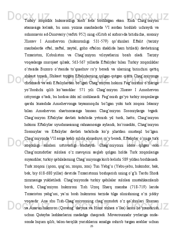 Turkiy   xoqonlik   hukmronligi   kirib   kela   boshlagan   ekan.   Endi   Chag’oniyon
atamasiga   kelsak,   bu   nom   yozma   manbalarda   VI   asrdan   boshlab   uchraydi   va
solnomavis ad-Dinovariy (vafoti 952) ning «Kitob al axbor»da bitishicha, sosoniy
Xusrav   I   Anushervon   (hukmronligi   531-579)   qo’shinlari   Eftalit   (tarixiy
manbalarda   eftal,   xaftal,   xaytal,   goho   eftalon   shaklida   ham   bitiladi)   davlatining
Toxariston,   Kobuliston   va   Chag’oniyon   viloyatlarini   bosib   oladi.   Tarixiy
voqealarga   murojaat   qilsak,   563-567   yillarda   Eftaliylar   bilan   Turkiy   xoqonliklar
o’rtasida   Buxoro   o’rtasida   to’qnashuv   ro’y   beradi   va   ularning   birinchisi   qattiq
shikast  topadi.  Shikast   topgan Eftaliylarning qolgan-qutgan  qismi  Chag’oniyonga
chekinadi va asli Eftaliylardan bo’lgan Chag’oniyon hokimi Fag’onishni o’zlariga
yo’lboshchi   qilib   ko’taradilar.   571   yili   Chag’oniyon   Xusrav   I   Anushervon
ixtiyoriga o’tadi, bu hodisa ikki xil izohlanadi: Fag’onish go’yo turkiy xoqonlarga
qarshi   kurashda   Anushervonga   tayanmoqchi   bo’lgan   yoki   turk   xoqoni   Istamiy
bilan   Anushervon   shartnomasiga   binoan   Chag’oniyon   Sosoniylarga   tegadi.
Chag’oniyon   Eftaliylar   davlati   tarkibida   yetmish   yil   turdi,   hatto,   Chag’oniyon
hokimi   Eftaliylar   uyushmasining   rahnamosiga   aylandi,   ko’rinadiki,   Chag’oniyon
Sosoniylar   va   Eftaliylar   davlati   tarkibida   ko’p   jihatdan   mustaqil   bo’lgan.
Chag’oniyonda VII asrga kelib sulola almashuvi ro’y beradi, Eftaliylar o’rniga turk
xoqonligi   sulolasi   ustuvorligi   kuchaydi.   Chag’oniyonni   idora   qilgan   eski
Chag’onxudotlar   sulolasi   o’z   mavqeini   saqlab   qolgan   holda   Turk   xoqonlariga
suyandilar, turkiy qabilalarning Chag’oniyonga kirib kelishi 589 yildan boshlanadi.
Turk xoqoni  (qoon, qog’on, xoqon, xon)  Tun Yabg’u (Yabu-jabu, hukmdor, bak,
bek, biy 618-680 yillar) davrida Toxaristonni boshqarish uning o’g’li Tardu Shodi
zimmasiga   yuklatiladi.   Chag’oniyonda   turkiy   qabilalar   sulolasi   mustahkamlanib
bordi,   Chag’oniyon   hukmroni   Tish   Uzoq   Sharq   mansha   (718-719)   larida
Toxariston   yabg’usi,   ya’ni   bosh   hukmroni   tarzida   tilga   olinishining   o’zi   jiddiy
voqeadir.   Ana   shu   Tish-Chag’oniyonning   chag’onxudoti   o’z   qo’shnilari   Shuman
va Axarun hukmron (Qoratog’ daryosi va Hisor vohasi o’lka) larini bo’ysundirish
uchun   Qutayba   lashkarlarini   madadga   chaqiradi.   Movarounnahr   yerlariga   onda-
sonda hujum  qilib, talon-tarojlik yurishlarini  amalga oshirib turgan arablar  uchun
25