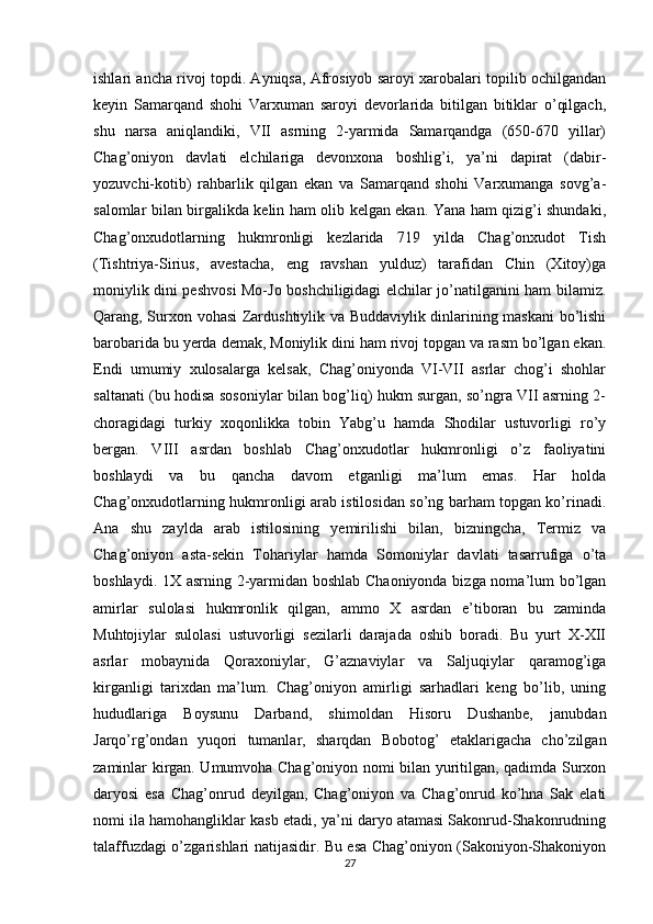 ishlari ancha rivoj topdi. Ayniqsa, Afrosiyob saroyi xarobalari topilib ochilgandan
keyin   Samarqand   shohi   Varxuman   saroyi   devorlarida   bitilgan   bitiklar   o’qilgach,
shu   narsa   aniqlandiki,   VII   asrning   2-yarmida   Samarqandga   (650-670   yillar)
Chag’oniyon   davlati   elchilariga   devonxona   boshlig’i,   ya’ni   dapirat   (dabir-
yozuvchi-kotib)   rahbarlik   qilgan   ekan   va   Samarqand   shohi   Varxumanga   sovg’a-
salomlar bilan birgalikda kelin ham olib kelgan ekan. Yana ham qizig’i shundaki,
Chag’onxudotlarning   hukmronligi   kezlarida   719   yilda   Chag’onxudot   Tish
(Tishtriya-Sirius,   avestacha,   eng   ravshan   yulduz)   tarafidan   Chin   (Xitoy)ga
moniylik dini peshvosi Mo-Jo boshchiligidagi elchilar jo’natilganini ham bilamiz.
Qarang, Surxon vohasi Zardushtiylik va Buddaviylik dinlarining maskani bo’lishi
barobarida bu yerda demak, Moniylik dini ham rivoj topgan va rasm bo’lgan ekan.
Endi   umumiy   xulosalarga   kelsak,   Chag’oniyonda   VI-VII   asrlar   chog’i   shohlar
saltanati (bu hodisa sosoniylar bilan bog’liq) hukm surgan, so’ngra VII asrning 2-
choragidagi   turkiy   xoqonlikka   tobin   Yabg’u   hamda   Shodilar   ustuvorligi   ro’y
bergan.   VIII   asrdan   boshlab   Chag’onxudotlar   hukmronligi   o’z   faoliyatini
boshlaydi   va   bu   qancha   davom   etganligi   ma’lum   emas.   Har   holda
Chag’onxudotlarning hukmronligi arab istilosidan so’ng barham topgan ko’rinadi.
Ana   shu   zaylda   arab   istilosining   yemirilishi   bilan,   bizningcha,   Termiz   va
Chag’oniyon   asta-sekin   Tohariylar   hamda   Somoniylar   davlati   tasarrufiga   o’ta
boshlaydi. 1X asrning 2-yarmidan boshlab Chaoniyonda bizga noma’lum bo’lgan
amirlar   sulolasi   hukmronlik   qilgan,   ammo   X   asrdan   e’tiboran   bu   zaminda
Muhtojiylar   sulolasi   ustuvorligi   sezilarli   darajada   oshib   boradi.   Bu   yurt   X-XII
asrlar   mobaynida   Qoraxoniylar,   G’aznaviylar   va   Saljuqiylar   qaramog’iga
kirganligi   tarixdan   ma’lum.   Chag’oniyon   amirligi   sarhadlari   keng   bo’lib,   uning
hududlariga   Boysunu   Darband,   shimoldan   Hisoru   Dushanbe,   janubdan
Jarqo’rg’ondan   yuqori   tumanlar,   sharqdan   Bobotog’   etaklarigacha   cho’zilgan
zaminlar kirgan. Umumvoha Chag’oniyon nomi bilan yuritilgan, qadimda Surxon
daryosi   esa   Chag’onrud   deyilgan,   Chag’oniyon   va   Chag’onrud   ko’hna   Sak   elati
nomi ila hamohangliklar kasb etadi, ya’ni daryo atamasi Sakonrud-Shakonrudning
talaffuzdagi o’zgarishlari natijasidir. Bu esa Chag’oniyon (Sakoniyon-Shakoniyon
27