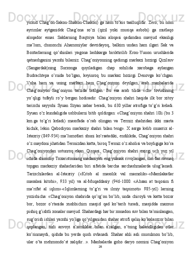yoxud   Chag’on-Sakon-Shakon-Chakon)   ga   ham   to’kis   taalluqlidir.   Zero,   bu   nom
ayrimlar   aytganidek   Chag’ona   so’zi   (qizil   yoki   musiqa   asbobi)   ga   mutlaqo
aloqador   emas.   Saklarning   Baqtriya   bilan   aloqasi   qadimdan   mavjud   ekanligi
ma’lum,   chunonchi   Ahamoniylar   davridayoq,   balkim   undan   ham   ilgari   Sak   va
Boxtarlarning   qo’shinlari   yagona   lashkarga   biriktirilib   Eron-Yunon   urushlarida
qatnashganini yaxshi bilamiz. Chag’oniyonning qadimgi markazi hozirgi Qizilsuv
(Sangardak)ning   Surxonga   quyiladigan   chap   sohilida   xarobaga   aylangan
Budrachtepa   o’rnida   bo’lgan,   keyinroq   bu   markaz   hozirgi   Denovga   ko’chgan.
Voha   ham   va   uning   markazi   ham   Chag’oniyon   deyilgan,   arab   manbalarida
Chag’oniyon   Sag’oniyon   tarzida   bitilgan.   Bu   esa   arab   tilida   «ch»   tovushning
yo’qligi   tufayli   ro’y   bergan   hodisadir.   Chag’oniyon   shahri   haqida   ilk   bor   xitoy
tarixchi   sayyohi   Syuan   Szyan   xabar   beradi,   bu   630   yillar   atrofiga   to’g’ri   keladi.
Syuan o’z kundaligida ushbularni bitib qoldirgan: «Chag’oniyon shahri 10li (bu 3
km.ga   to’g’ri   keladi)   masofada   o’rab   olingan   va   Termiz   shahridan   ikki   marta
kichik,   lekin   Qabodiyon   markaziy   shahri   bilan   teng».   X   asrga   kelib   muarrix   al-
Istaxriy (849-934) ma’lumotlari shuni ko’rsatadiki, endilikda, Chag’oniyon shahri
o’z maydoni jihatidan Termizdan katta, biroq Termiz o’z aholisi va boyligiga ko’ra
Chag’oniyondan   ustunroq   ekan.   Qisqasi,   Chag’oniyon   shahri   oxirgi   uch   yuz   yil
ichida shimoliy Toxaristonning madaniyati eng yuksak rivojlangan, ilm-fan ravnaq
topgan   markaziy   shaharlaridan   biri   sifatida   barcha   sarchashmalarda   ulug’lanadi.
Tarixchilardan   al-Istaxriy   («Kitob   al   masolik   val   mamolik»-«Mamlakatlar
masalasi   kitobi»,   933   yil)   va   al-Muqaddasiy   (946-1000.   «Ahsan   at   taqosim   fi
ma’rifat   al   iqlim»-«Iqlimlarning   to’g’ri   va   ilmiy   taqsimoti»   985-yil)   larning
yozishicha:   «Chag’oniyon   shahrida   qo’rg’on   bo’lib,   unda   chiroyli   va   katta   bozor
bor,   bozor   o’rtasida   xushbichim   masjid   qad   ko’tarib   turadi,   masjidda   maxsus
pishiq g’ishtli xonalar mavjud. Shahardagi har bir xonadon suv bilan ta’minlangan,
sug’orish ishlari yaxshi yo’lga qo’yilganidan shahar atrofi qalin ko’kalamzor bilan
qoplangan,   turli   anvoyi   o’simliklar   bilan   o’ralgan,   o’tning   balandligidan   otlar
ko’rinmaydi,   qishda   bu   yerda   qush   ovlanadi.   Shahar   ahli   asli   musulmon   bo’lib,
ular   o’ta   mehmondo’st   xalqdir...».   Manbalarda   goho   daryo   nomini   Chag’oniyon
28