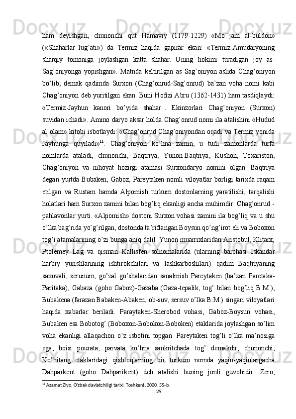 ham   deyishgan,   chunonchi   qut   Hamaviy   (1179-1229)   «Mo’’jam   al-buldon»
(«Shaharlar   lug’ati»)   da   Termiz   haqida   gapirar   ekan:   «Termiz-Amudaryoning
sharqiy   tomoniga   joylashgan   katta   shahar.   Uning   hokimi   turadigan   joy   as-
Sag’oniyonga   yopishgan».   Matnda   keltirilgan   as   Sag’oniyon   aslida   Chag’oniyon
bo’lib,   demak   qadimda   Surxon   (Chag’onrud-Sag’onrud)   ba’zan   voha   nomi   kabi
Chag’oniyon deb yuritilgan ekan. Buni Hofizi Abru (1362-1431) ham tasdiqlaydi:
«Termiz-Jayhun   kanori   bo’yida   shahar...   Ekinzorlari   Chag’oniyon   (Surxon)
suvidan ichadi». Ammo daryo aksar holda Chag’onrud nomi ila atalishini «Hudud
al olam» kitobi isbotlaydi: «Chag’onrud Chag’oniyondan oqadi va Termiz yonida
Jayhunga   quyiladi» 11
.   Chag’oniyon   ko’hna   zamin,   u   turli   zamonlarda   turfa
nomlarda   ataladi,   chunonchi,   Baqtriya,   Yunon-Baqtriya,   Kushon,   Toxariston,
Chag’oniyon   va   nihoyat   hozirgi   atamasi   Surxondaryo   nomini   olgan.   Baqtriya
degan   yurtda   Bubaken,   Gaboz,   Pareytaken  nomli   viloyatlar   borligi   tarixda   raqam
etilgan   va   Rustam   hamda   Alpomish   turkum   dostonlarning   yaratilishi,   tarqalishi
holatlari ham Surxon zamini bilan bog’liq ekanligi ancha muhimdir. Chag’onrud -
pahlavonlar yurti. «Alpomish» dostoni  Surxon vohasi  zamini ila bog’liq va u shu
o’lka bag’rida yo’g’rilgan, dostonda ta’riflangan Boysun qo’ng’irot eli va Boboxon
tog’i atamalarining o’zi bunga aniq dalil. Yunon muarrixlaridan Aristobul, Klitarx,
Ptolemey   Lag   va   qisman   Kallisfen   solnomalarida   (ularning   barchasi   Iskandar
harbiy   yurishlarining   ishtirokchilari   va   lashkarboshilari)   qadim   Baqtriyaning
saxovali,   serunum,   go’zal   go’shalaridan   sanalmish   Pareytaken   (ba’zan   Paretaka-
Paritaka),   Gabaza   (goho   Gaboz)-Gazaba   (Gaza-tepalik,   tog’   bilan   bog’liq   B.M.),
Bubakena (farazan Babaken-Abaken, ob-suv, sersuv o’lka B.M.) singari viloyatlari
haqida   xabarlar   beriladi.   Paraytaken-Sherobod   vohasi,   Gaboz-Boysun   vohasi,
Bubaken esa Bobotog’ (Boboxon-Bobokon-Boboken) etaklarida joylashgan so’lim
voha   ekanligi   allaqachon   o’z   isbotini   topgan.   Pareytaken   tog’li   o’lka   ma’nosiga
ega,   boisi   pourata,   parvata   ko’hna   sankritchada   tog’   demakdir,   chunonchi,
Ko’hitang   etaklaridagi   qishloqlarning   bir   turkum   nomda   yaqin-yaqinlargacha
Dahparkent   (goho   Dahparikent)   deb   atalishi   buning   jonli   guvohidir.   Zero,
11
 Azamat Ziyo. O'zbek davlatchiligi tarixi. Toshkent, 2000. 55-b.
29