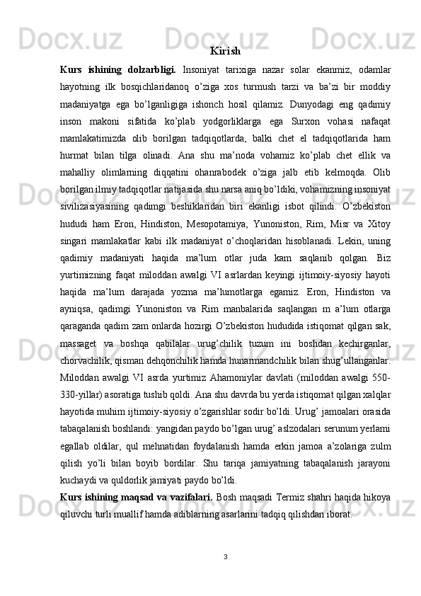 Kirish
Kurs   ishining   dolzarbligi.   Insoniyat   tarixiga   nazar   solar   ekanmiz,   odamlar
hayotning   ilk   bosqichlaridanoq   o’ziga   xos   turmush   tarzi   va   ba’zi   bir   moddiy
madaniyatga   ega   bo’lganligiga   ishonch   hosil   qilamiz.   Dunyodagi   eng   qadimiy
inson   makoni   sifatida   ko’plab   yodgorliklarga   ega   Surxon   vohasi   nafaqat
mamlakatimizda   olib   borilgan   tadqiqotlarda,   balki   chet   el   tadqiqotlarida   ham
hurmat   bilan   tilga   olinadi.   Ana   shu   ma’noda   vohamiz   ko’plab   chet   ellik   va
mahalliy   olimlarning   diqqatini   ohanrabodek   o’ziga   jalb   etib   kelmoqda.   Olib
borilgan ilmiy tadqiqotlar natijasida shu narsa aniq bo’ldiki, vohamizning insoniyat
sivilizasiyasining   qadimgi   beshiklaridan   biri   ekanligi   isbot   qilindi.   O’zbekiston
hududi   ham   Eron,   Hindiston,   Mesopotamiya,   Yunoniston,   Rim,   Misr   va   Xitoy
singari   mamlakatlar   kabi   ilk   madaniyat   o’choqlaridan   hisoblanadi.   Lekin,   uning
qadimiy   madaniyati   haqida   ma’lum   otlar   juda   kam   saqlanib   qolgan.   Biz
yurtimizning   faqat   miloddan   awalgi   VI   asrlardan   keyingi   ijtimoiy-siyosiy   hayoti
haqida   ma’lum   darajada   yozma   ma’lumotlarga   egamiz.   Eron,   Hindiston   va
ayniqsa,   qadimgi   Yunoniston   va   Rim   manbalarida   saqlangan   m   a’lum   otlarga
qaraganda qadim zam onlarda hozirgi O’zbekiston hududida istiqomat qilgan sak,
massaget   va   boshqa   qabilalar   urug’chilik   tuzum   ini   boshdan   kechirganlar,
chorvachilik, qisman dehqonchilik hamda hunarmandchilik bilan shug’ullanganlar.
Miloddan   awalgi   VI   asrda   yurtimiz   Ahamoniylar   davlati   (miloddan   awalgi   550-
330-yillar) asoratiga tushib qoldi. Ana shu davrda bu yerda istiqomat qilgan xalqlar
hayotida muhim ijtimoiy-siyosiy o’zgarishlar sodir bo’ldi. Urug’ jamoalari orasida
tabaqalanish boshlandi: yangidan paydo bo’lgan urug’ aslzodalari serunum yerlami
egallab   oldilar,   qul   mehnatidan   foydalanish   hamda   erkin   jamoa   a’zolariga   zulm
qilish   yo’li   bilan   boyib   bordilar.   Shu   tariqa   jamiyatning   tabaqalanish   jarayoni
kuchaydi va quldorlik jamiyati paydo bo’ldi.
Kurs ishining maqsad va vazifalari.   Bosh maqsadi Termiz shahri haqida hikoya
qiluvchi turli muallif hamda adiblarning asarlarini tadqiq qilishdan iborat. 
3 