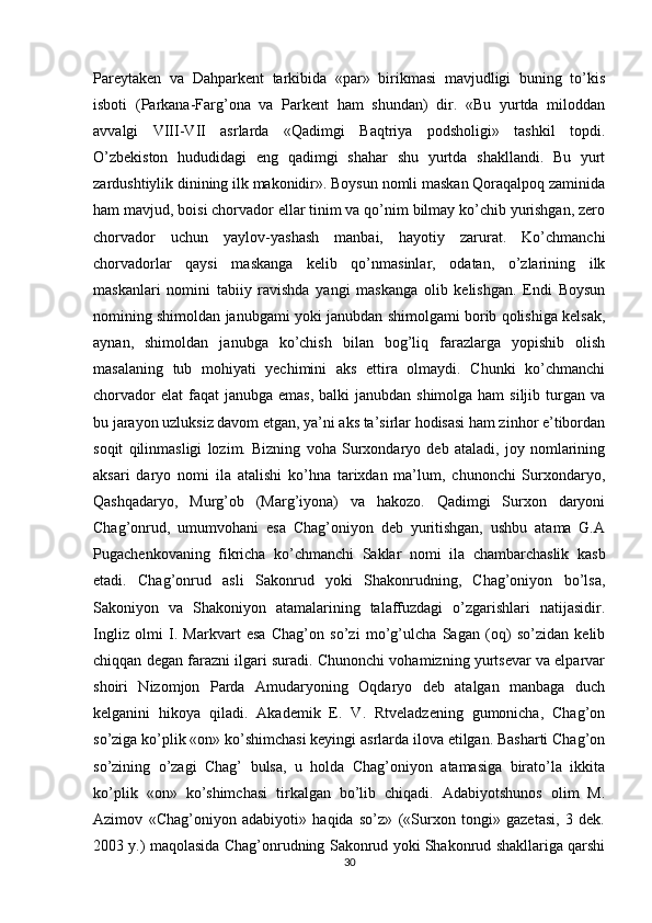Pareytaken   va   Dahparkent   tarkibida   «par»   birikmasi   mavjudligi   buning   to’kis
isboti   (Parkana-Farg’ona   va   Parkent   ham   shundan)   dir.   «Bu   yurtda   miloddan
avvalgi   VIII-VII   asrlarda   «Qadimgi   Baqtriya   podsholigi»   tashkil   topdi.
O’zbekiston   hududidagi   eng   qadimgi   shahar   shu   yurtda   shakllandi.   Bu   yurt
zardushtiylik dinining ilk makonidir». Boysun nomli maskan Qoraqalpoq zaminida
ham mavjud, boisi chorvador ellar tinim va qo’nim bilmay ko’chib yurishgan, zero
chorvador   uchun   yaylov-yashash   manbai,   hayotiy   zarurat.   Ko’chmanchi
chorvadorlar   qaysi   maskanga   kelib   qo’nmasinlar,   odatan,   o’zlarining   ilk
maskanlari   nomini   tabiiy   ravishda   yangi   maskanga   olib   kelishgan.   Endi   Boysun
nomining shimoldan janubgami yoki janubdan shimolgami borib qolishiga kelsak,
aynan,   shimoldan   janubga   ko’chish   bilan   bog’liq   farazlarga   yopishib   olish
masalaning   tub   mohiyati   yechimini   aks   ettira   olmaydi.   Chunki   ko’chmanchi
chorvador  elat  faqat  janubga  emas, balki  janubdan  shimolga ham  siljib turgan va
bu jarayon uzluksiz davom etgan, ya’ni aks ta’sirlar hodisasi ham zinhor e’tibordan
soqit   qilinmasligi   lozim.   Bizning   voha   Surxondaryo   deb   ataladi,   joy   nomlarining
aksari   daryo   nomi   ila   atalishi   ko’hna   tarixdan   ma’lum,   chunonchi   Surxondaryo,
Qashqadaryo,   Murg’ob   (Marg’iyona)   va   hakozo.   Qadimgi   Surxon   daryoni
Chag’onrud,   umumvohani   esa   Chag’oniyon   deb   yuritishgan,   ushbu   atama   G.A
Pugachenkovaning   fikricha   ko’chmanchi   Saklar   nomi   ila   chambarchaslik   kasb
etadi.   Chag’onrud   asli   Sakonrud   yoki   Shakonrudning,   Chag’oniyon   bo’lsa,
Sakoniyon   va   Shakoniyon   atamalarining   talaffuzdagi   o’zgarishlari   natijasidir.
Ingliz   olmi   I.   Markvart   esa   Chag’on   so’zi   mo’g’ulcha   Sagan   (oq)   so’zidan   kelib
chiqqan degan farazni ilgari suradi. Chunonchi vohamizning yurtsevar va elparvar
shoiri   Nizomjon   Parda   Amudaryoning   Oqdaryo   deb   atalgan   manbaga   duch
kelganini   hikoya   qiladi.   Akademik   E.   V.   Rtveladzening   gumonicha,   Chag’on
so’ziga ko’plik «on» ko’shimchasi keyingi asrlarda ilova etilgan. Basharti Chag’on
so’zining   o’zagi   Chag’   bulsa,   u   holda   Chag’oniyon   atamasiga   birato’la   ikkita
ko’plik   «on»   ko’shimchasi   tirkalgan   bo’lib   chiqadi.   Adabiyotshunos   olim   M.
Azimov   «Chag’oniyon   adabiyoti»   haqida   so’z»   («Surxon   tongi»   gazetasi,   3   dek.
2003 y.) maqolasida Chag’onrudning Sakonrud yoki Shakonrud shakllariga qarshi
30