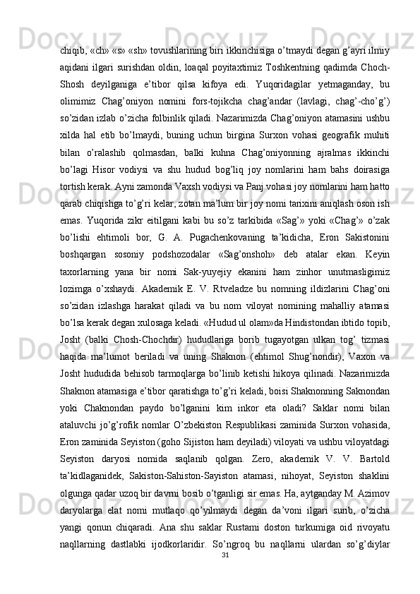 chiqib, «ch» «s» «sh» tovushlarining biri ikkinchisiga o’tmaydi degan g’ayri ilmiy
aqidani  ilgari  surishdan   oldin,  loaqal   poyitaxtimiz  Toshkentning  qadimda  Choch-
Shosh   deyilganiga   e’tibor   qilsa   kifoya   edi.   Yuqoridagilar   yetmaganday,   bu
olimimiz   Chag’oniyon   nomini   fors-tojikcha   chag’andar   (lavlagi,   chag’-cho’g’)
so’zidan izlab o’zicha folbinlik qiladi. Nazarimizda Chag’oniyon atamasini ushbu
xilda   hal   etib   bo’lmaydi,   buning   uchun   birgina   Surxon   vohasi   geografik   muhiti
bilan   o’ralashib   qolmasdan,   balki   kuhna   Chag’oniyonning   ajralmas   ikkinchi
bo’lagi   Hisor   vodiysi   va   shu   hudud   bog’liq   joy   nomlarini   ham   bahs   doirasiga
tortish kerak. Ayni zamonda Vaxsh vodiysi va Panj vohasi joy nomlarini ham hatto
qarab chiqishga to’g’ri kelar, zotan ma’lum bir joy nomi tarixini aniqlash oson ish
emas.   Yuqorida   zikr   eitilgani   kabi   bu   so’z   tarkibida   «Sag’»   yoki   «Chag’»   o’zak
bo’lishi   ehtimoli   bor,   G.   A.   Pugachenkovaning   ta’kidicha,   Eron   Sakistonini
boshqargan   sosoniy   podshozodalar   «Sag’onshoh»   deb   atalar   ekan.   Keyin
taxorlarning   yana   bir   nomi   Sak-yuyejiy   ekanini   ham   zinhor   unutmasligimiz
lozimga   o’xshaydi.   Akademik   E.   V.   Rtveladze   bu   nomning   ildizlarini   Chag’oni
so’zidan   izlashga   harakat   qiladi   va   bu   nom   viloyat   nomining   mahalliy   atamasi
bo’lsa kerak degan xulosaga keladi. «Hudud ul olam»da Hindistondan ibtido topib,
Josht   (balki   Chosh-Chochdir)   hududlariga   borib   tugayotgan   ulkan   tog’   tizmasi
haqida   ma’lumot   beriladi   va   uning   Shaknon   (ehtimol   Shug’nondir),   Vaxon   va
Josht  hududida behisob tarmoqlarga bo’linib ketishi hikoya qilinadi. Nazarimizda
Shaknon atamasiga e’tibor qaratishga to’g’ri keladi, boisi Shaknonning Saknondan
yoki   Chaknondan   paydo   bo’lganini   kim   inkor   eta   oladi?   Saklar   nomi   bilan
ataluvchi   jo’g’rofik   nomlar   O’zbekiston   Respublikasi   zaminida   Surxon   vohasida,
Eron zaminida Seyiston (goho Sijiston ham deyiladi) viloyati va ushbu viloyatdagi
Seyiston   daryosi   nomida   saqlanib   qolgan.   Zero,   akademik   V.   V.   Bartold
ta’kidlaganidek,   Sakiston-Sahiston-Sayiston   atamasi,   nihoyat,   Seyiston   shaklini
olgunga qadar uzoq bir davrni bosib o’tganligi sir emas. Ha, aytganday M. Azimov
daryolarga   elat   nomi   mutlaqo   qo’yilmaydi   degan   da’voni   ilgari   surib,   o’zicha
yangi   qonun   chiqaradi.   Ana   shu   saklar   Rustami   doston   turkumiga   oid   rivoyatu
naqllarning   dastlabki   ijodkorlaridir.   So’ngroq   bu   naqllarni   ulardan   so’g’diylar
31