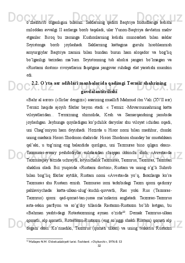o’zlashtirib   olganligini   bilamiz.   Saklarning   qadim   Baqtriya   hududlariga   kelishi
miloddan   avvalgi   II   asrlarga   borib   taqaladi,   ular   Yunon-Baqtriya   davlatini   mahv
etganlar.   Biroq   bu   zaminga   Kushonlarning   kelishi   munosabati   bilan   saklar
Seyistonga   borib   joylashadi.   Saklarning   kattagina   guruhi   hisoblanmish
amyurgiylar   Baqtriya   zamini   bilan   bundan   burun   ham   aloqador   va   bog’liq
bo’lganligi   tarixdan   ma’lum.   Seyistonning   tub   aholisi   jangari   bo’lmagan   va
«Rustami   doston»   rivoyatlarini   faqatgina   jangovar   ruhdagi   elat   yaratishi   mumkin
edi.
2.2. O’rta asr adiblari manbalarida qadimgi Termiz shahrining
gavdalantitrilishi
«Bahr al asror» («Sirlar dengizi»)   asarining muallifi Mahmud ibn Vali (XVII asr)
Termiz   haqida   ajoyib   fikrlar   bayon   etadi:   «   Termiz   -Movarounnahrning   katta
viloyatlaridan...   Termizning   shimolida,   Kesh   va   Samarqandning   janubida
joylashgan.   Jayhunga   quyiladigan   ko’pchilik   daryolar   shu   viloyat   ichidan   oqadi,
uni   Chag’oniyon   ham   deyishadi.   Hozirda   u   Hisor   nomi   bilan   mashhur,   chunki
uning markazi Hisori Shodmon shahridir. Hisori Shodmon shunday bir mustahkam
qal’aki,   u   tog’ning   eng   balandida   qurilgan,   uni   Taxmuras   bino   qilgan   ekan».
Taxmuras-eroniy   peshdodiylar   sulolasidan   chiqqan   ikkinchi   shoh,   «Avesta»da
Taxmurapay tarzida uchraydi, keyinchalik Taxmuras, Taxmrus, Taxmras, Taxmtan
shaklini   oladi.   Biz   yuqorida   «Rustami   doston»,   Rustam   va   uning   o’g’li   Suhrob
bilan   bog’liq   fikrlar   aytdik,   Rustam   nomi   «Avesta»da   yo’q,   farazlarga   ko’ra
Taxmuras   shu   Rustam   emish.   Taxmuras   ismi   tarkibidagi   Taxm   qismi   qadimiy
pahlaviychada:   katta-ulkan-ulug’-kuchli-quvvatli,   Ras   yoki   Rus   (Taxmras-
Taxmrus)   qismi:   qad-qomat-tan-jussa   ma’nolarini   anglatadi.   Taxmras-Taxmrus
asta-sekin   parfiyon   va   so’g’diy   tillarida   Rastaxm-Rustaxm   bo’lib   ketgan,   bu
«Bahman   yasht»dagi   Rotastaxmning   aynan   o’zidir 12
.   Demak   Taxmrus-ulkan
qomatli, alp qomatli, Rotastaxm-Rustaxm (eng so’nggi shakli Rustam) qomati alp
degani   ekan.   Ko’rinadiki,   Taxmrus   (qomati   ulkan)   va   uning   teskarisi   Rustaxm
12
 Mallayev N.M. O'zbek adabiyoti tarixi.-Toshkent. «O'qituvchi», 1976-B. 53
32