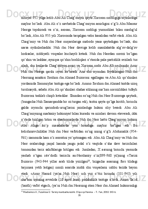 nihoyat 952 yilga kelib Abu Ali Chag’oniyni qayta Xuroson noibligiga tayinlashga
majbur bo’ladi. Abu Ali o’z navbatida Chag’oniyon amirligini o’g’li Abu Mansur
Nasrga   topshiradi   va   o’zi,   asosan,   Xuroson   noibligi   yumushlari   bilan   mashg’ul
bo’ladi, Abu Ali 955 yili Xurosonda tarqalgan vabo kasalidan vafot etadi. Abu Ali
Chag’oniy   va   Nuh   ibn   Nasr   mojarolariga   mabodo   yana   qaytadigan   bo’lsak,   shu
narsa   oydinlashadiki:   Nuh   ibn   Nasr   davriga   kelib   mamlakatda   alg’ov-dalg’ov
hodisalar,   ziddiyatli   voqealar   kuchayib   ketadi.   Nuh   ibn   Nasrdan   norozi   bo’lgan
qo’shin va lashkar, ayniqsa qo’shin boshliqlari o’rtasida pala-partishlik sezilarli tus
oladi, shu kezlarda Chag’oniyon amiri va Xuroson noibi Abu Ali nechundir Amir
Nuh   ibn   Nasrga   qarshi   isyon   ko’taradi.   Ana   shu   isyondan   foydalangan   Nuh   ibn
Nasrning amakisi Ibrohim ibn Ahmad Buxoroni egallagan va Abu Ali qo’shinlari
yordamida Somoniylar taxtiga ega bo’ladi. Ammo Ibrohim ibn Ahmad taxtda uzoq
turolmaydi, sababi Abu Ali qo’shinlari shahar ahlining ma’lum noroziliklari tufayli
Buxoroni tashlab chiqib ketadilar. Shundan so’ng Nuh ibn Nasr Buxoroga qaytadi,
(bungacha Nuh Samarqandda bir oz turgan edi), taxtni qayta qo’lga kiritib, birinchi
galda   isyonchi   qarindosh-urug’larini   jazolashga   hukmi   oliy   beradi.   Abu   Ali
Chag’oniyning markaziy hokimiyat bilan kurashi va nizolari davom etaveradi, ikki
o’rtada tuzilgan bitim va shartnomalarda Nuh ibn Nasr hatto Chag’oniyon hokimi
Abu   Aliga   ko’p   masalalarda   yon   bosishga   majbur   bo’lgan   edi.   Bu
kelishmovchiliklar   Nuh   ibn   Nasr   vafotidan   so’ng   uning   o’g’li   Abdumalik   (954-
961) zamonida ham o’z asoratini yo’qotmagan edi. Abu Ali Chag’oniy va Nuh ibn
Nasr   oralaridagi   janjal   hamda   jangu   jadal   o’z   vaqtida   o’sha   davr   tarixchilari
tomonidan   tarix   sahifalariga   bitilgan   edi.   Jumladan,   X   asrning   birinchi   yarmida
yashab   o’tgan   iste’dodli   tarixchi   an-Narshaxiy   o’zi(899-960   yil)ning   «Tarixi
Buxoro»   (943-944   yillar   arab   tilida   yozilgan 13
,   bizgacha   asarning   fors   tilidagi
tarjimasi   yetib   kelgan)   nomli   asarida   xuddi   shu   voqealarni   ushbu   tarzda   bayon
etadi:   «Amir   Hamid   (ya’ni   Nuh   Nasr)   uch   yuz   o’ttiz   birinchi   (331-943)   yili
sha’bon   oyining   avvalida   (10   aprel   kuni)   podshohlik   taxtiga   o’tirdi.   Amiri   Sa’id
(baxtli) vafot etgach, (ya’ni Nuh ibn Nasrning otasi Nasr ibn Ahmad hukmronligi
13
 Madraimov A., Fuzailova U. Tarixiy manbashunoslik. O‘quv qo‘llanma. – T.: Fan, 2010. 143-b.
35