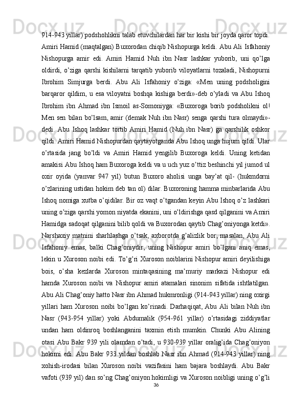 914-943 yillar) podshohlikni talab etuvchilardan har bir kishi bir joyda qaror topdi.
Amiri Hamid (maqtalgan) Buxorodan chiqib Nishopurga keldi. Abu Ali Isfahoniy
Nishopurga   amir   edi.   Amiri   Hamid   Nuh   ibn   Nasr   lashkar   yuborib,   uni   qo’lga
oldirdi,   o’ziga   qarshi   kishilarni   tarqatib   yuborib   viloyatlarni   tozaladi,   Nishopurni
Ibrohim   Simjurga   berdi.   Abu   Ali   Isfahoniy   o’ziga:   «Men   uning   podsholigini
barqaror   qildim,   u   esa   viloyatni   boshqa   kishiga   berdi»-deb   o’yladi   va   Abu   Ishoq
Ibrohim   ibn   Ahmad   ibn   Ismoil   as-Somoniyga:   «Buxoroga   borib   podsholikni   ol!
Men   sen   bilan   bo’lsam,   amir   (demak   Nuh  ibn   Nasr)   senga   qarshi   tura  olmaydi»-
dedi.   Abu   Ishoq   lashkar   tortib   Amiri   Hamid   (Nuh   ibn   Nasr)   ga   qarshilik   oshkor
qildi. Amiri Hamid Nishopurdan qaytayotganda Abu Ishoq unga hujum qildi. Ular
o’rtasida   jang   bo’ldi   va   Amiri   Hamid   yengilib   Buxoroga   keldi.   Uning   ketidan
amakisi Abu Ishoq ham Buxoroga keldi va u uch yuz o’ttiz beshinchi yil jumod ul
oxir   oyida   (yanvar   947   yil)   butun   Buxoro   aholisi   unga   bay’at   qil-   (hukmdorni
o’zlarining ustidan hokim deb tan ol) dilar. Buxoroning hamma minbarlarida Abu
Ishoq nomiga xutba o’qidilar. Bir oz vaqt o’tgandan keyin Abu Ishoq o’z lashkari
uning o’ziga qarshi yomon niyatda ekanini, uni o’ldirishga qasd qilganini va Amiri
Hamidga sadoqat qilganini bilib qoldi va Buxorodan qaytib Chag’oniyonga ketdi».
Narshaxiy   matnini   sharhlashga   o’tsak,   axborotda   g’alizlik   bor,   masalan,   Abu   Ali
Isfahoniy   emas,   balki   Chag’oniydir,   uning   Nishopur   amiri   bo’lgani   aniq   emas,
lekin u Xuroson noibi  edi. To’g’ri Xuroson noiblarini  Nishopur amiri deyilishiga
bois,   o’sha   kezlarda   Xuroson   mintaqasining   ma’muriy   markazi   Nishopur   edi
hamda   Xuroson   noibi   va   Nishopur   amiri   atamalari   sinonim   sifatida   ishtlatilgan.
Abu Ali Chag’oniy hatto Nasr ibn Ahmad hukmronligi (914-943 yillar) ning oxirgi
yillari   ham   Xuroson   noibi   bo’lgan   ko’rinadi.   Darhaqiqat,   Abu   Ali   bilan   Nuh   ibn
Nasr   (943-954   yillar)   yoki   Abdumalik   (954-961   yillar)   o’rtasidagi   ziddiyatlar
undan   ham   oldinroq   boshlanganini   taxmin   etish   mumkin.   Chunki   Abu   Alining
otasi  Abu  Bakr   939  yili  olamdan  o’tadi,  u  930-939  yillar  oralig’ida  Chag’oniyon
hokimi   edi.   Abu  Bakr   933  yildan   boshlab   Nasr   ibn  Ahmad   (914-943   yillar)   ning
xohish-irodasi   bilan   Xuroson   noibi   vazifasini   ham   bajara   boshlaydi.   Abu   Bakr
vafoti (939 yil) dan so’ng Chag’oniyon hokimligi va Xuroson noibligi uning o’g’li
36