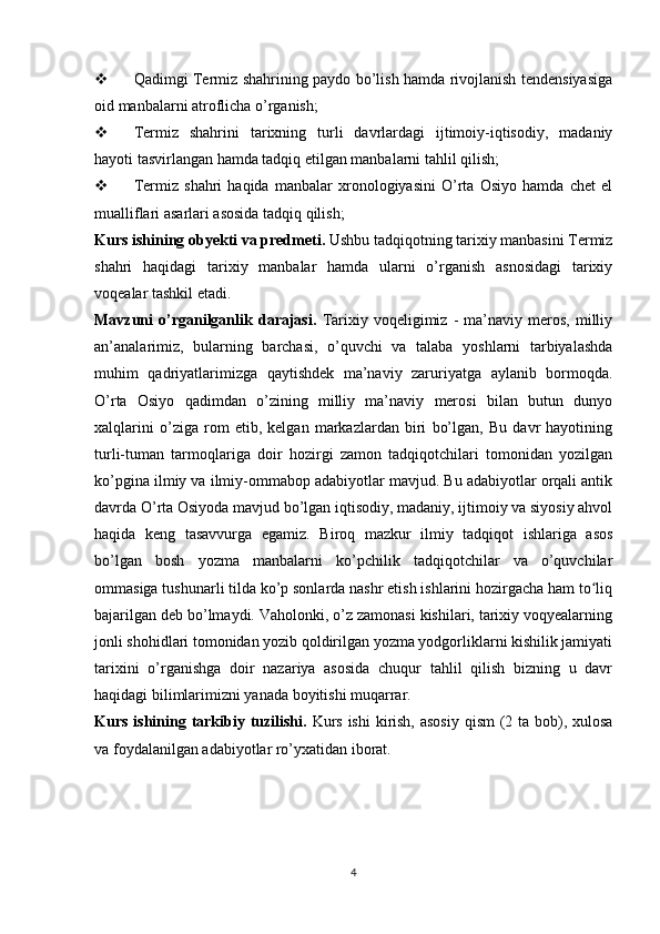  Qadimgi Termiz shahrining paydo bo’lish hamda rivojlanish tendensiyasiga
oid manbalarni atroflicha o’rganish;
 Termiz   shahrini   tarixning   turli   davrlardagi   ijtimoiy-iqtisodiy,   madaniy
hayoti tasvirlangan hamda tadqiq etilgan manbalarni tahlil qilish;
 Termiz   shahri   haqida   manbalar   xronologiyasini   O’rta   Osiyo   hamda   chet   el
mualliflari asarlari asosida tadqiq qilish;
Kurs ishining obyekti va predmeti.  Ushbu tadqiqotning tarixiy manbasini Termiz
shahri   haqidagi   tarixiy   manbalar   hamda   ularni   o’rganish   asnosidagi   tarixiy
voqealar tashkil etadi. 
Mavzuni   o’rganilganlik   darajasi.   Tarixiy  voqeligimiz   -   ma’naviy  meros,   milliy
an’analarimiz,   bularning   barchasi,   o’quvchi   va   talaba   yoshlarni   tarbiyalashda
muhim   qadriyatlarimizga   qaytishdek   ma’naviy   zaruriyatga   aylanib   bormoqda.
O’rta   Osiyo   qadimdan   o’zining   milliy   ma’naviy   merosi   bilan   butun   dunyo
xalqlarini   o’ziga   rom   etib,   kelgan   markazlardan   biri   bo’lgan,   Bu   davr   hayotining
turli-tuman   tarmoqlariga   doir   hozirgi   zamon   tadqiqotchilari   tomonidan   yozilgan
ko’pgina ilmiy va ilmiy-ommabop adabiyotlar mavjud. Bu adabiyotlar orqali antik
davrda O’rta Osiyoda mavjud bo’lgan iqtisodiy, madaniy, ijtimoiy va siyosiy ahvol
haqida   keng   tasavvurga   egamiz.   Biroq   mazkur   ilmiy   tadqiqot   ishlariga   asos
bo’lgan   bosh   yozma   manbalarni   ko’pchilik   tadqiqotchilar   va   o’quvchilar
ommasiga tushunarli tilda ko’p sonlarda nashr etish ishlarini hozirgacha ham to liqʻ
bajarilgan deb bo’lmaydi. Vaholonki, o’z zamonasi kishilari, tarixiy voqyealarning
jonli shohidlari tomonidan yozib qoldirilgan yozma yodgorliklarni kishilik jamiyati
tarixini   o’rganishga   doir   nazariya   asosida   chuqur   tahlil   qilish   bizning   u   davr
haqidagi bilimlarimizni yanada boyitishi muqarrar.
Kurs ishining tarkibiy tuzilishi.   Kurs ishi  kirish, asosiy qism  (2 ta bob), xulosa
va foydalanilgan adabiyotlar ro’yxatidan iborat.
4 