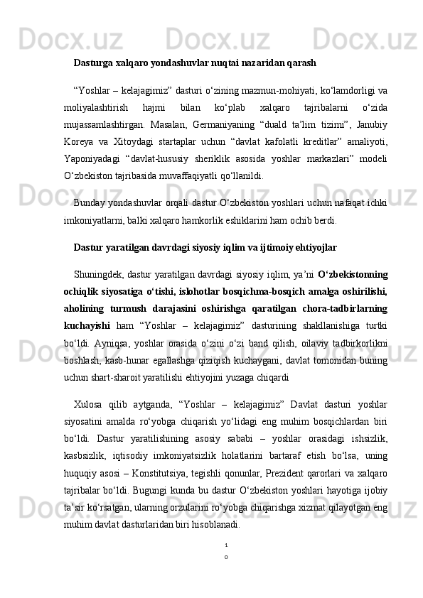 1
0Dasturga xalqaro yondashuvlar nuqtai nazaridan qarash
“Yoshlar – kelajagimiz” dasturi o‘zining mazmun-mohiyati, ko‘lamdorligi va
moliyalashtirish   hajmi   bilan   ko‘plab   xalqaro   tajribalarni   o‘zida
mujassamlashtirgan.   Masalan,   Germaniyaning   “duald   ta’lim   tizimi”,   Janubiy
Koreya   va   Xitoydagi   startaplar   uchun   “davlat   kafolatli   kreditlar”   amaliyoti,
Yaponiyadagi   “davlat-hususiy   sheriklik   asosida   yoshlar   markazlari”   modeli
O‘zbekiston tajribasida muvaffaqiyatli qo‘llanildi.
Bunday yondashuvlar  orqali  dastur O‘zbekiston yoshlari  uchun nafaqat  ichki
imkoniyatlarni, balki xalqaro hamkorlik eshiklarini ham ochib berdi.
Dastur yaratilgan davrdagi siyosiy iqlim va ijtimoiy ehtiyojlar
Shuningdek, dastur yaratilgan davrdagi siyosiy iqlim, ya’ni   O‘zbekistonning
ochiqlik  siyosatiga   o‘tishi,  islohotlar  bosqichma-bosqich  amalga  oshirilishi,
aholining   turmush   darajasini   oshirishga   qaratilgan   chora-tadbirlarning
kuchayishi   ham   “Yoshlar   –   kelajagimiz”   dasturining   shakllanishiga   turtki
bo‘ldi.   Ayniqsa,   yoshlar   orasida   o‘zini   o‘zi   band   qilish,   oilaviy   tadbirkorlikni
boshlash,   kasb-hunar   egallashga   qiziqish   kuchaygani,   davlat   tomonidan   buning
uchun shart-sharoit yaratilishi ehtiyojini yuzaga chiqardi
Xulosa   qilib   aytganda,   “Yoshlar   –   kelajagimiz”   Davlat   dasturi   yoshlar
siyosatini   amalda   ro‘yobga   chiqarish   yo‘lidagi   eng   muhim   bosqichlardan   biri
bo‘ldi.   Dastur   yaratilishining   asosiy   sababi   –   yoshlar   orasidagi   ishsizlik,
kasbsizlik,   iqtisodiy   imkoniyatsizlik   holatlarini   bartaraf   etish   bo‘lsa,   uning
huquqiy   asosi   –   Konstitutsiya,   tegishli   qonunlar,   Prezident   qarorlari   va   xalqaro
tajribalar  bo‘ldi. Bugungi kunda bu dastur  O‘zbekiston yoshlari hayotiga ijobiy
ta’sir ko‘rsatgan, ularning orzularini ro‘yobga chiqarishga xizmat qilayotgan eng
muhim davlat dasturlaridan biri hisoblanadi. 
