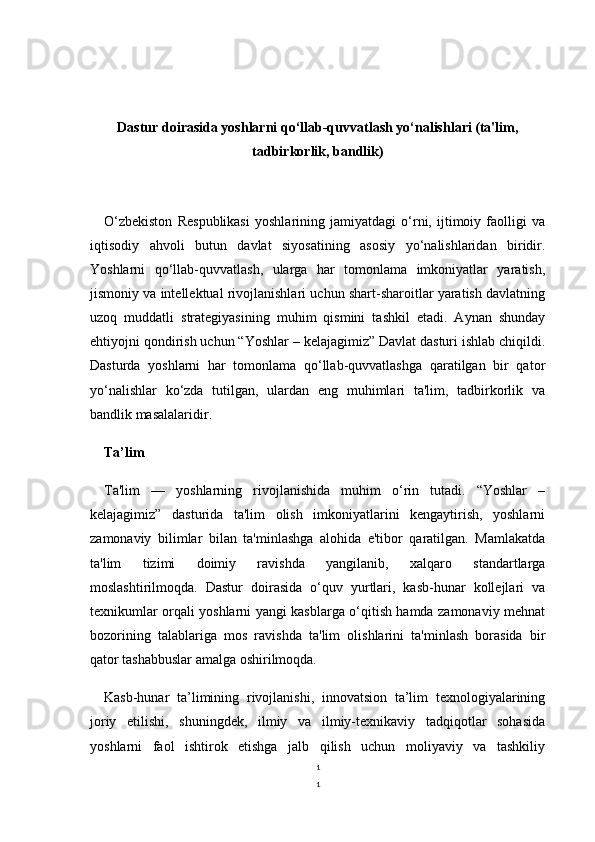1
1Dastur doirasida yoshlarni qo‘llab-quvvatlash yo‘nalishlari (ta'lim,
tadbirkorlik, bandlik)
O‘zbekiston   Respublikasi   yoshlarining   jamiyatdagi   o‘rni,   ijtimoiy   faolligi   va
iqtisodiy   ahvoli   butun   davlat   siyosatining   asosiy   yo‘nalishlaridan   biridir.
Yoshlarni   qo‘llab-quvvatlash,   ularga   har   tomonlama   imkoniyatlar   yaratish,
jismoniy va intellektual rivojlanishlari uchun shart-sharoitlar yaratish davlatning
uzoq   muddatli   strategiyasining   muhim   qismini   tashkil   etadi.   Aynan   shunday
ehtiyojni qondirish uchun “Yoshlar – kelajagimiz” Davlat dasturi ishlab chiqildi.
Dasturda   yoshlarni   har   tomonlama   qo‘llab-quvvatlashga   qaratilgan   bir   qator
yo‘nalishlar   ko‘zda   tutilgan,   ulardan   eng   muhimlari   ta'lim,   tadbirkorlik   va
bandlik masalalaridir.
Ta’lim
Ta'lim   —   yoshlarning   rivojlanishida   muhim   o‘rin   tutadi.   “Yoshlar   –
kelajagimiz”   dasturida   ta'lim   olish   imkoniyatlarini   kengaytirish,   yoshlarni
zamonaviy   bilimlar   bilan   ta'minlashga   alohida   e'tibor   qaratilgan.   Mamlakatda
ta'lim   tizimi   doimiy   ravishda   yangilanib,   xalqaro   standartlarga
moslashtirilmoqda.   Dastur   doirasida   o‘quv   yurtlari,   kasb-hunar   kollejlari   va
texnikumlar orqali yoshlarni yangi kasblarga o‘qitish hamda zamonaviy mehnat
bozorining   talablariga   mos   ravishda   ta'lim   olishlarini   ta'minlash   borasida   bir
qator tashabbuslar amalga oshirilmoqda.
Kasb-hunar   ta’limining   rivojlanishi,   innovatsion   ta’lim   texnologiyalarining
joriy   etilishi,   shuningdek,   ilmiy   va   ilmiy-texnikaviy   tadqiqotlar   sohasida
yoshlarni   faol   ishtirok   etishga   jalb   qilish   uchun   moliyaviy   va   tashkiliy 