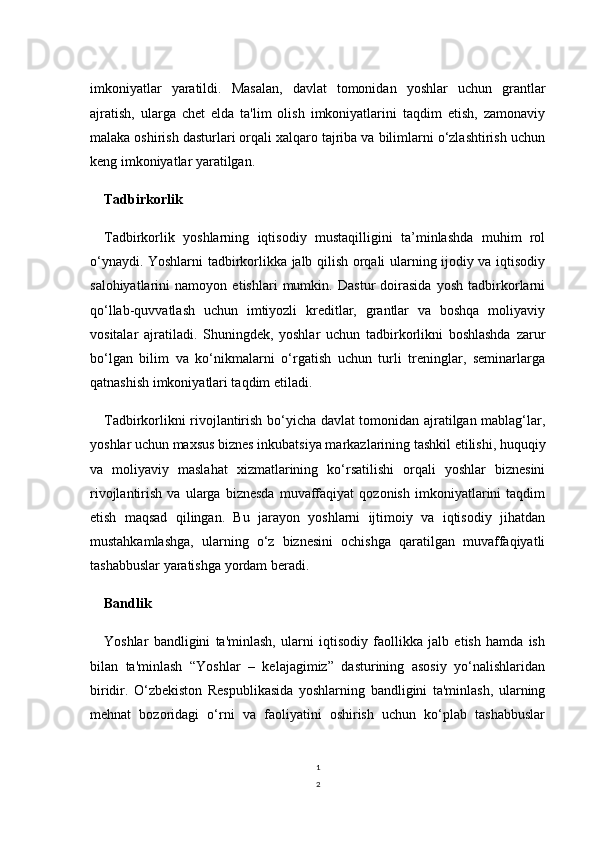 1
2imkoniyatlar   yaratildi.   Masalan,   davlat   tomonidan   yoshlar   uchun   grantlar
ajratish,   ularga   chet   elda   ta'lim   olish   imkoniyatlarini   taqdim   etish,   zamonaviy
malaka oshirish dasturlari orqali xalqaro tajriba va bilimlarni o‘zlashtirish uchun
keng imkoniyatlar yaratilgan.
Tadbirkorlik
Tadbirkorlik   yoshlarning   iqtisodiy   mustaqilligini   ta’minlashda   muhim   rol
o‘ynaydi. Yoshlarni tadbirkorlikka jalb qilish orqali ularning ijodiy va iqtisodiy
salohiyatlarini   namoyon   etishlari   mumkin.   Dastur   doirasida   yosh   tadbirkorlarni
qo‘llab-quvvatlash   uchun   imtiyozli   kreditlar,   grantlar   va   boshqa   moliyaviy
vositalar   ajratiladi.   Shuningdek,   yoshlar   uchun   tadbirkorlikni   boshlashda   zarur
bo‘lgan   bilim   va   ko‘nikmalarni   o‘rgatish   uchun   turli   treninglar,   seminarlarga
qatnashish imkoniyatlari taqdim etiladi.
Tadbirkorlikni rivojlantirish bo‘yicha davlat tomonidan ajratilgan mablag‘lar,
yoshlar uchun maxsus biznes inkubatsiya markazlarining tashkil etilishi, huquqiy
va   moliyaviy   maslahat   xizmatlarining   ko‘rsatilishi   orqali   yoshlar   biznesini
rivojlantirish   va   ularga   biznesda   muvaffaqiyat   qozonish   imkoniyatlarini   taqdim
etish   maqsad   qilingan.   Bu   jarayon   yoshlarni   ijtimoiy   va   iqtisodiy   jihatdan
mustahkamlashga,   ularning   o‘z   biznesini   ochishga   qaratilgan   muvaffaqiyatli
tashabbuslar yaratishga yordam beradi.
Bandlik
Yoshlar   bandligini   ta'minlash,   ularni   iqtisodiy   faollikka   jalb   etish   hamda   ish
bilan   ta'minlash   “Yoshlar   –   kelajagimiz”   dasturining   asosiy   yo‘nalishlaridan
biridir.   O‘zbekiston   Respublikasida   yoshlarning   bandligini   ta'minlash,   ularning
mehnat   bozoridagi   o‘rni   va   faoliyatini   oshirish   uchun   ko‘plab   tashabbuslar 