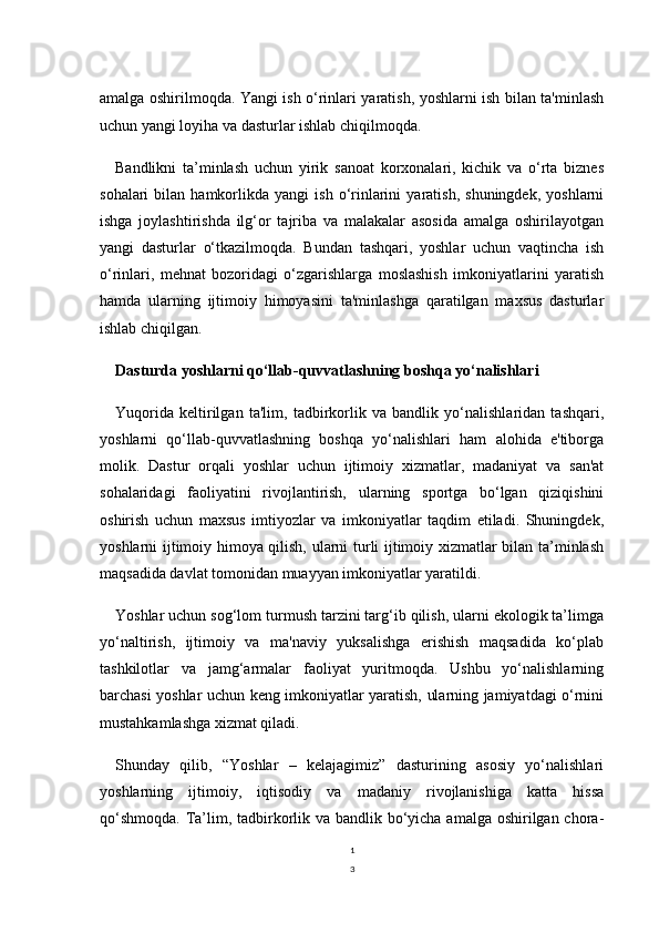 1
3amalga oshirilmoqda. Yangi ish o‘rinlari yaratish, yoshlarni ish bilan ta'minlash
uchun yangi loyiha va dasturlar ishlab chiqilmoqda.
Bandlikni   ta’minlash   uchun   yirik   sanoat   korxonalari,   kichik   va   o‘rta   biznes
sohalari   bilan   hamkorlikda  yangi   ish   o‘rinlarini   yaratish,   shuningdek,   yoshlarni
ishga   joylashtirishda   ilg‘or   tajriba   va   malakalar   asosida   amalga   oshirilayotgan
yangi   dasturlar   o‘tkazilmoqda.   Bundan   tashqari,   yoshlar   uchun   vaqtincha   ish
o‘rinlari,   mehnat   bozoridagi   o‘zgarishlarga   moslashish   imkoniyatlarini   yaratish
hamda   ularning   ijtimoiy   himoyasini   ta'minlashga   qaratilgan   maxsus   dasturlar
ishlab chiqilgan.
Dasturda yoshlarni qo‘llab-quvvatlashning boshqa yo‘nalishlari
Yuqorida   keltirilgan   ta'lim,   tadbirkorlik   va   bandlik   yo‘nalishlaridan   tashqari,
yoshlarni   qo‘llab-quvvatlashning   boshqa   yo‘nalishlari   ham   alohida   e'tiborga
molik.   Dastur   orqali   yoshlar   uchun   ijtimoiy   xizmatlar,   madaniyat   va   san'at
sohalaridagi   faoliyatini   rivojlantirish,   ularning   sportga   bo‘lgan   qiziqishini
oshirish   uchun   maxsus   imtiyozlar   va   imkoniyatlar   taqdim   etiladi.   Shuningdek,
yoshlarni ijtimoiy himoya qilish, ularni turli ijtimoiy xizmatlar bilan ta’minlash
maqsadida davlat tomonidan muayyan imkoniyatlar yaratildi.
Yoshlar uchun sog‘lom turmush tarzini targ‘ib qilish, ularni ekologik ta’limga
yo‘naltirish,   ijtimoiy   va   ma'naviy   yuksalishga   erishish   maqsadida   ko‘plab
tashkilotlar   va   jamg‘armalar   faoliyat   yuritmoqda.   Ushbu   yo‘nalishlarning
barchasi yoshlar uchun keng imkoniyatlar yaratish, ularning jamiyatdagi o‘rnini
mustahkamlashga xizmat qiladi.
Shunday   qilib,   “Yoshlar   –   kelajagimiz”   dasturining   asosiy   yo‘nalishlari
yoshlarning   ijtimoiy,   iqtisodiy   va   madaniy   rivojlanishiga   katta   hissa
qo‘shmoqda. Ta’lim, tadbirkorlik va bandlik bo‘yicha amalga oshirilgan chora- 