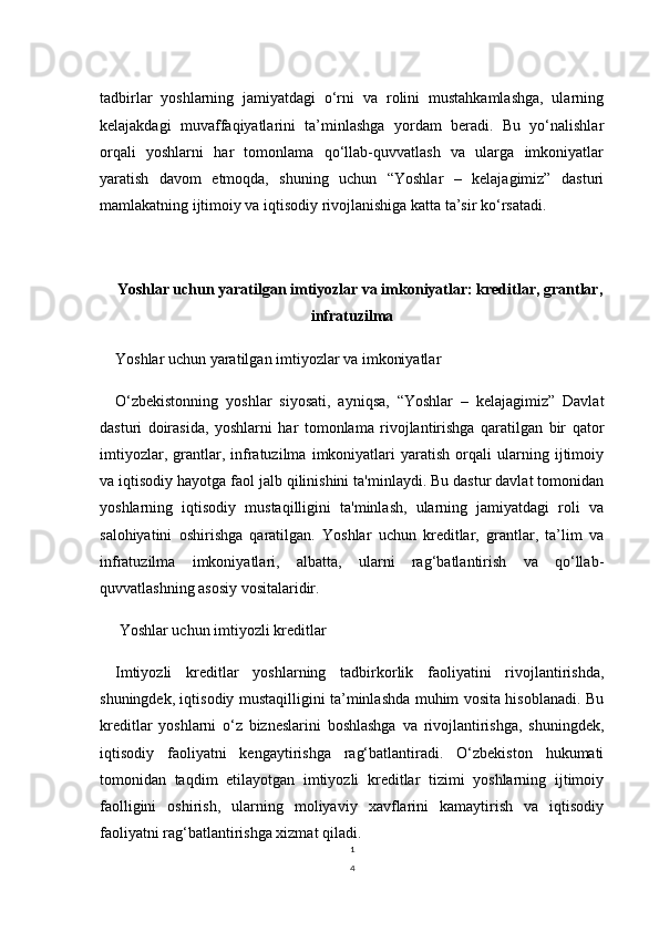 1
4tadbirlar   yoshlarning   jamiyatdagi   o‘rni   va   rolini   mustahkamlashga,   ularning
kelajakdagi   muvaffaqiyatlarini   ta’minlashga   yordam   beradi.   Bu   yo‘nalishlar
orqali   yoshlarni   har   tomonlama   qo‘llab-quvvatlash   va   ularga   imkoniyatlar
yaratish   davom   etmoqda,   shuning   uchun   “Yoshlar   –   kelajagimiz”   dasturi
mamlakatning ijtimoiy va iqtisodiy rivojlanishiga katta ta’sir ko‘rsatadi.
Yoshlar uchun yaratilgan imtiyozlar va imkoniyatlar: kreditlar, grantlar,
infratuzilma
Yoshlar uchun yaratilgan imtiyozlar va imkoniyatlar
O‘zbekistonning   yoshlar   siyosati,   ayniqsa,   “Yoshlar   –   kelajagimiz”   Davlat
dasturi   doirasida,   yoshlarni   har   tomonlama   rivojlantirishga   qaratilgan   bir   qator
imtiyozlar,   grantlar,   infratuzilma   imkoniyatlari   yaratish   orqali   ularning   ijtimoiy
va iqtisodiy hayotga faol jalb qilinishini ta'minlaydi. Bu dastur davlat tomonidan
yoshlarning   iqtisodiy   mustaqilligini   ta'minlash,   ularning   jamiyatdagi   roli   va
salohiyatini   oshirishga   qaratilgan.   Yoshlar   uchun   kreditlar,   grantlar,   ta’lim   va
infratuzilma   imkoniyatlari,   albatta,   ularni   rag‘batlantirish   va   qo‘llab-
quvvatlashning asosiy vositalaridir.
 Yoshlar uchun imtiyozli kreditlar
Imtiyozli   kreditlar   yoshlarning   tadbirkorlik   faoliyatini   rivojlantirishda,
shuningdek, iqtisodiy mustaqilligini ta’minlashda muhim vosita hisoblanadi. Bu
kreditlar   yoshlarni   o‘z   bizneslarini   boshlashga   va   rivojlantirishga,   shuningdek,
iqtisodiy   faoliyatni   kengaytirishga   rag‘batlantiradi.   O‘zbekiston   hukumati
tomonidan   taqdim   etilayotgan   imtiyozli   kreditlar   tizimi   yoshlarning   ijtimoiy
faolligini   oshirish,   ularning   moliyaviy   xavflarini   kamaytirish   va   iqtisodiy
faoliyatni rag‘batlantirishga xizmat qiladi.  