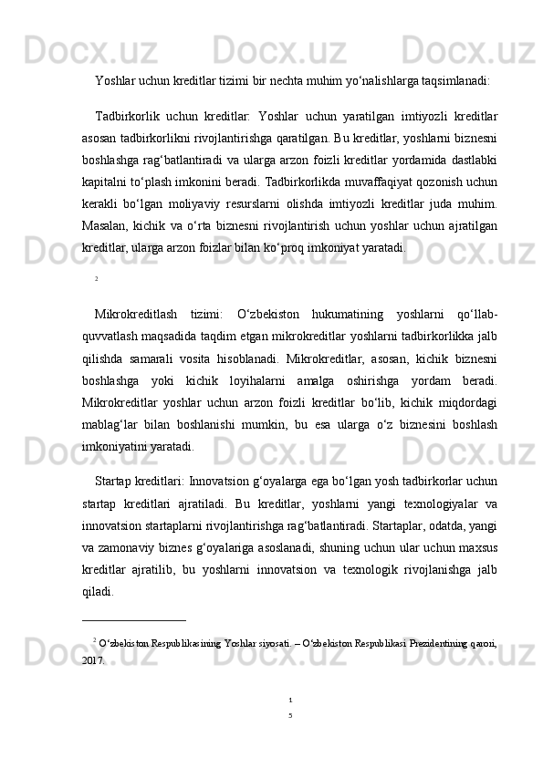 1
5Yoshlar uchun kreditlar tizimi bir nechta muhim yo‘nalishlarga taqsimlanadi:
Tadbirkorlik   uchun   kreditlar:   Yoshlar   uchun   yaratilgan   imtiyozli   kreditlar
asosan tadbirkorlikni rivojlantirishga qaratilgan. Bu kreditlar, yoshlarni biznesni
boshlashga   rag‘batlantiradi   va   ularga   arzon  foizli   kreditlar   yordamida  dastlabki
kapitalni to‘plash imkonini beradi. Tadbirkorlikda muvaffaqiyat qozonish uchun
kerakli   bo‘lgan   moliyaviy   resurslarni   olishda   imtiyozli   kreditlar   juda   muhim.
Masalan,   kichik   va   o‘rta   biznesni   rivojlantirish   uchun   yoshlar   uchun   ajratilgan
kreditlar, ularga arzon foizlar bilan ko‘proq imkoniyat yaratadi.
2
Mikrokreditlash   tizimi:   O‘zbekiston   hukumatining   yoshlarni   qo‘llab-
quvvatlash maqsadida taqdim etgan mikrokreditlar yoshlarni tadbirkorlikka jalb
qilishda   samarali   vosita   hisoblanadi.   Mikrokreditlar,   asosan,   kichik   biznesni
boshlashga   yoki   kichik   loyihalarni   amalga   oshirishga   yordam   beradi.
Mikrokreditlar   yoshlar   uchun   arzon   foizli   kreditlar   bo‘lib,   kichik   miqdordagi
mablag‘lar   bilan   boshlanishi   mumkin,   bu   esa   ularga   o‘z   biznesini   boshlash
imkoniyatini yaratadi.
Startap kreditlari: Innovatsion g‘oyalarga ega bo‘lgan yosh tadbirkorlar uchun
startap   kreditlari   ajratiladi.   Bu   kreditlar,   yoshlarni   yangi   texnologiyalar   va
innovatsion startaplarni rivojlantirishga rag‘batlantiradi. Startaplar, odatda, yangi
va zamonaviy biznes  g‘oyalariga asoslanadi, shuning uchun ular  uchun maxsus
kreditlar   ajratilib,   bu   yoshlarni   innovatsion   va   texnologik   rivojlanishga   jalb
qiladi. 
2
  O‘zbekiston Respublikasining Yoshlar siyosati. – O‘zbekiston Respublikasi Prezidentining qarori,
2017. 