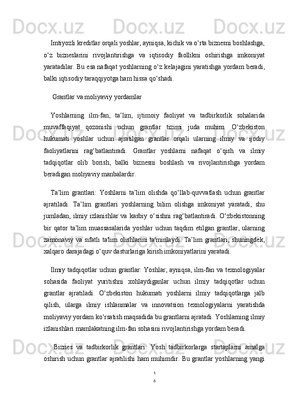 1
6Imtiyozli kreditlar orqali yoshlar, ayniqsa, kichik va o‘rta biznesni boshlashga,
o‘z   bizneslarini   rivojlantirishga   va   iqtisodiy   faollikni   oshirishga   imkoniyat
yaratadilar. Bu esa nafaqat yoshlarning o‘z kelajagini yaratishga yordam beradi,
balki iqtisodiy taraqqiyotga ham hissa qo‘shadi.
 Grantlar va moliyaviy yordamlar
Yoshlarning   ilm-fan,   ta’lim,   ijtimoiy   faoliyat   va   tadbirkorlik   sohalarida
muvaffaqiyat   qozonishi   uchun   grantlar   tizimi   juda   muhim.   O‘zbekiston
hukumati   yoshlar   uchun   ajratilgan   grantlar   orqali   ularning   ilmiy   va   ijodiy
faoliyatlarini   rag‘batlantiradi.   Grantlar   yoshlarni   nafaqat   o‘qish   va   ilmiy
tadqiqotlar   olib   borish,   balki   biznesni   boshlash   va   rivojlantirishga   yordam
beradigan moliyaviy manbalardir.
Ta’lim   grantlari:   Yoshlarni   ta’lim   olishda   qo‘llab-quvvatlash   uchun   grantlar
ajratiladi.   Ta’lim   grantlari   yoshlarning   bilim   olishga   imkoniyat   yaratadi,   shu
jumladan,  ilmiy  izlanishlar   va  kasbiy   o‘sishni   rag‘batlantiradi.  O‘zbekistonning
bir   qator   ta’lim   muassasalarida   yoshlar   uchun   taqdim   etilgan   grantlar,   ularning
zamonaviy va sifatli ta'lim olishlarini ta'minlaydi. Ta’lim grantlari, shuningdek,
xalqaro darajadagi o‘quv dasturlariga kirish imkoniyatlarini yaratadi.
Ilmiy  tadqiqotlar   uchun grantlar:  Yoshlar,  ayniqsa,  ilm-fan  va texnologiyalar
sohasida   faoliyat   yuritishni   xohlaydiganlar   uchun   ilmiy   tadqiqotlar   uchun
grantlar   ajratiladi.   O‘zbekiston   hukumati   yoshlarni   ilmiy   tadqiqotlarga   jalb
qilish,   ularga   ilmiy   ishlanmalar   va   innovatsion   texnologiyalarni   yaratishda
moliyaviy yordam ko‘rsatish maqsadida bu grantlarni ajratadi. Yoshlarning ilmiy
izlanishlari mamlakatning ilm-fan sohasini rivojlantirishga yordam beradi.
Biznes   va   tadbirkorlik   grantlari:   Yosh   tadbirkorlarga   startaplarni   amalga
oshirish uchun grantlar ajratilishi ham muhimdir. Bu grantlar yoshlarning yangi 