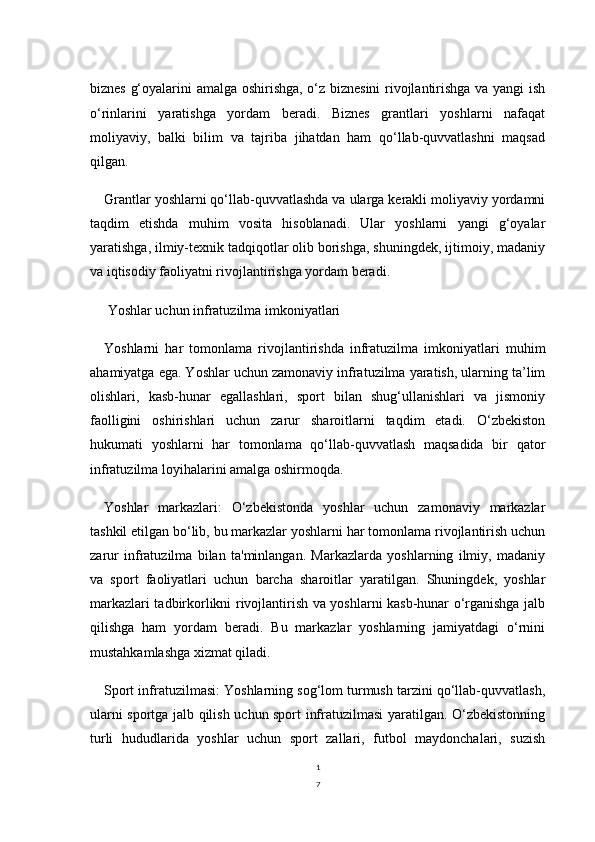 1
7biznes g‘oyalarini amalga oshirishga, o‘z biznesini  rivojlantirishga va yangi ish
o‘rinlarini   yaratishga   yordam   beradi.   Biznes   grantlari   yoshlarni   nafaqat
moliyaviy,   balki   bilim   va   tajriba   jihatdan   ham   qo‘llab-quvvatlashni   maqsad
qilgan.
Grantlar yoshlarni qo‘llab-quvvatlashda va ularga kerakli moliyaviy yordamni
taqdim   etishda   muhim   vosita   hisoblanadi.   Ular   yoshlarni   yangi   g‘oyalar
yaratishga, ilmiy-texnik tadqiqotlar olib borishga, shuningdek, ijtimoiy, madaniy
va iqtisodiy faoliyatni rivojlantirishga yordam beradi.
 Yoshlar uchun infratuzilma imkoniyatlari
Yoshlarni   har   tomonlama   rivojlantirishda   infratuzilma   imkoniyatlari   muhim
ahamiyatga ega. Yoshlar uchun zamonaviy infratuzilma yaratish, ularning ta’lim
olishlari,   kasb-hunar   egallashlari,   sport   bilan   shug‘ullanishlari   va   jismoniy
faolligini   oshirishlari   uchun   zarur   sharoitlarni   taqdim   etadi.   O‘zbekiston
hukumati   yoshlarni   har   tomonlama   qo‘llab-quvvatlash   maqsadida   bir   qator
infratuzilma loyihalarini amalga oshirmoqda.
Yoshlar   markazlari:   O‘zbekistonda   yoshlar   uchun   zamonaviy   markazlar
tashkil etilgan bo‘lib, bu markazlar yoshlarni har tomonlama rivojlantirish uchun
zarur   infratuzilma   bilan   ta'minlangan.   Markazlarda   yoshlarning   ilmiy,   madaniy
va   sport   faoliyatlari   uchun   barcha   sharoitlar   yaratilgan.   Shuningdek,   yoshlar
markazlari tadbirkorlikni rivojlantirish va yoshlarni kasb-hunar o‘rganishga jalb
qilishga   ham   yordam   beradi.   Bu   markazlar   yoshlarning   jamiyatdagi   o‘rnini
mustahkamlashga xizmat qiladi.
Sport infratuzilmasi: Yoshlarning sog‘lom turmush tarzini qo‘llab-quvvatlash,
ularni sportga jalb qilish uchun sport infratuzilmasi yaratilgan. O‘zbekistonning
turli   hududlarida   yoshlar   uchun   sport   zallari,   futbol   maydonchalari,   suzish 