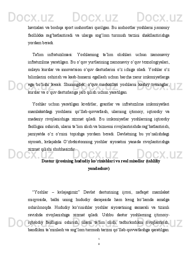 1
8havzalari va boshqa sport inshootlari qurilgan. Bu inshootlar yoshlarni jismoniy
faollikka   rag‘batlantiradi   va   ularga   sog‘lom   turmush   tarzini   shakllantirishga
yordam beradi.
Ta'lim   infratuzilmasi:   Yoshlarning   ta’lim   olishlari   uchun   zamonaviy
infratuzilma yaratilgan. Bu o‘quv yurtlarining zamonaviy o‘quv texnologiyalari,
onlayn   kurslar   va   innovatsion   o‘quv   dasturlarini   o‘z   ichiga   oladi.   Yoshlar   o‘z
bilimlarini oshirish va kasb-hunarni egallash uchun barcha zarur imkoniyatlarga
ega   bo‘lishi   kerak.   Shuningdek,   o‘quv   markazlari   yoshlarni   kasbiy   treninglar,
kurslar va o‘quv dasturlariga jalb qilish uchun yaratilgan.
Yoshlar   uchun   yaratilgan   kreditlar,   grantlar   va   infratuzilma   imkoniyatlari
mamlakatdagi   yoshlarni   qo‘llab-quvvatlash,   ularning   ijtimoiy,   iqtisodiy   va
madaniy   rivojlanishiga   xizmat   qiladi.   Bu   imkoniyatlar   yoshlarning   iqtisodiy
faolligini oshirish, ularni ta’lim olish va biznesni rivojlantirishda rag‘batlantirish,
jamiyatda   o‘z   o‘rnini   topishga   yordam   beradi.   Davlatning   bu   yo‘nalishdagi
siyosati,   kelajakda   O‘zbekistonning   yoshlar   siyosatini   yanada   rivojlantirishga
xizmat qilishi shubhasizdir.
Dastur ijrosining hududiy ko‘rinishlari va real misollar (tahliliy
yondashuv)
“Yoshlar   –   kelajagimiz”   Davlat   dasturining   ijrosi,   nafaqat   mamlakat
miqyosida,   balki   uning   hududiy   darajasida   ham   keng   ko‘lamda   amalga
oshirilmoqda.   Hududiy   ko‘rinishlar   yoshlar   siyosatining   samarali   va   tizimli
ravishda   rivojlanishiga   xizmat   qiladi.   Ushbu   dastur   yoshlarning   ijtimoiy-
iqtisodiy   faolligini   oshirish,   ularni   ta’lim   olish,   tadbirkorlikni   rivojlantirish,
bandlikni ta’minlash va sog‘lom turmush tarzini qo‘llab-quvvatlashga qaratilgan. 