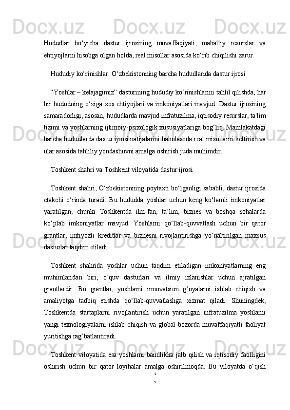 1
9Hududlar   bo‘yicha   dastur   ijrosining   muvaffaqiyati,   mahalliy   resurslar   va
ehtiyojlarni hisobga olgan holda, real misollar asosida ko‘rib chiqilishi zarur.
Hududiy ko‘rinishlar: O‘zbekistonning barcha hududlarida dastur ijrosi
“Yoshlar – kelajagimiz” dasturining hududiy ko‘rinishlarini tahlil qilishda, har
bir  hududning o‘ziga xos ehtiyojlari  va imkoniyatlari mavjud. Dastur ijrosining
samaradorligi, asosan, hududlarda mavjud infratuzilma, iqtisodiy resurslar, ta'lim
tizimi va yoshlarning ijtimoiy-psixologik xususiyatlariga bog‘liq. Mamlakatdagi
barcha hududlarda dastur ijrosi natijalarini baholashda real misollarni keltirish va
ular asosida tahliliy yondashuvni amalga oshirish juda muhimdir.
Toshkent shahri va Toshkent viloyatida dastur ijrosi
Toshkent shahri, O‘zbekistonning poytaxti bo‘lganligi sababli, dastur ijrosida
etakchi   o‘rinda   turadi.   Bu   hududda   yoshlar   uchun   keng   ko‘lamli   imkoniyatlar
yaratilgan,   chunki   Toshkentda   ilm-fan,   ta’lim,   biznes   va   boshqa   sohalarda
ko‘plab   imkoniyatlar   mavjud.   Yoshlarni   qo‘llab-quvvatlash   uchun   bir   qator
grantlar,   imtiyozli   kreditlar   va   biznesni   rivojlantirishga   yo‘naltirilgan   maxsus
dasturlar taqdim etiladi.
Toshkent   shahrida   yoshlar   uchun   taqdim   etiladigan   imkoniyatlarning   eng
muhimlaridan   biri,   o‘quv   dasturlari   va   ilmiy   izlanishlar   uchun   ajratilgan
grantlardir.   Bu   grantlar,   yoshlarni   innovatsion   g‘oyalarni   ishlab   chiqish   va
amaliyotga   tadbiq   etishda   qo‘llab-quvvatlashga   xizmat   qiladi.   Shuningdek,
Toshkentda   startaplarni   rivojlantirish   uchun   yaratilgan   infratuzilma   yoshlarni
yangi   texnologiyalarni   ishlab   chiqish   va  global   bozorda   muvaffaqiyatli   faoliyat
yuritishga rag‘batlantiradi. 
Toshkent  viloyatida esa yoshlarni bandlikka jalb qilish va iqtisodiy faolligini
oshirish   uchun   bir   qator   loyihalar   amalga   oshirilmoqda.   Bu   viloyatda   o‘qish 