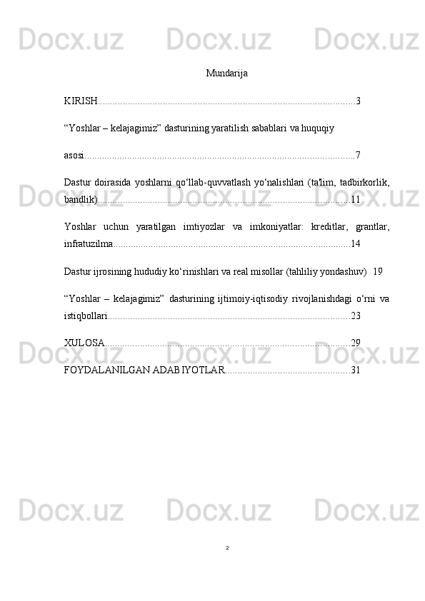 2Mundarija
KIRISH ....................................................................................................... 3
“Yoshlar – kelajagimiz” dasturining yaratilish sabablari va huquqiy 
asosi ............................................................................................................ 7
Dastur  doirasida  yoshlarni  qo‘llab-quvvatlash  yo‘nalishlari   (ta'lim,   tadbirkorlik,
bandlik) ..................................................................................................... 11
Yoshlar   uchun   yaratilgan   imtiyozlar   va   imkoniyatlar:   kreditlar,   grantlar,
infratuzilma ............................................................................................... 14
Dastur ijrosining hududiy ko‘rinishlari va real misollar (tahliliy yondashuv) 19
“Yoshlar   –   kelajagimiz”   dasturining   ijtimoiy-iqtisodiy   rivojlanishdagi   o‘rni   va
istiqbollari ................................................................................................. 23
XULOSA .................................................................................................. 29
FOYDALANILGAN ADABIYOTLAR .................................................. 31 