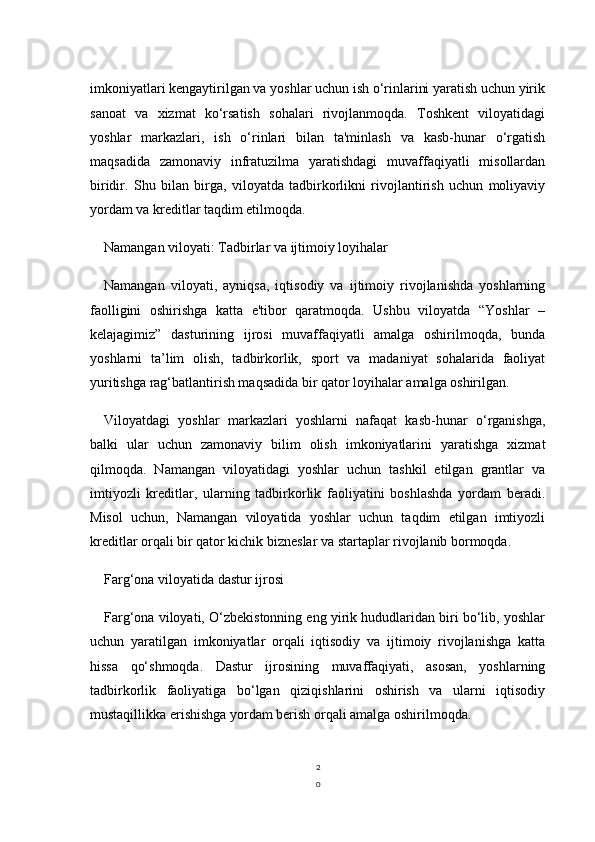 2
0imkoniyatlari kengaytirilgan va yoshlar uchun ish o‘rinlarini yaratish uchun yirik
sanoat   va   xizmat   ko‘rsatish   sohalari   rivojlanmoqda.   Toshkent   viloyatidagi
yoshlar   markazlari,   ish   o‘rinlari   bilan   ta'minlash   va   kasb-hunar   o‘rgatish
maqsadida   zamonaviy   infratuzilma   yaratishdagi   muvaffaqiyatli   misollardan
biridir.   Shu   bilan   birga,   viloyatda   tadbirkorlikni   rivojlantirish   uchun   moliyaviy
yordam va kreditlar taqdim etilmoqda.
Namangan viloyati: Tadbirlar va ijtimoiy loyihalar
Namangan   viloyati,   ayniqsa,   iqtisodiy   va   ijtimoiy   rivojlanishda   yoshlarning
faolligini   oshirishga   katta   e'tibor   qaratmoqda.   Ushbu   viloyatda   “Yoshlar   –
kelajagimiz”   dasturining   ijrosi   muvaffaqiyatli   amalga   oshirilmoqda,   bunda
yoshlarni   ta’lim   olish,   tadbirkorlik,   sport   va   madaniyat   sohalarida   faoliyat
yuritishga rag‘batlantirish maqsadida bir qator loyihalar amalga oshirilgan. 
Viloyatdagi   yoshlar   markazlari   yoshlarni   nafaqat   kasb-hunar   o‘rganishga,
balki   ular   uchun   zamonaviy   bilim   olish   imkoniyatlarini   yaratishga   xizmat
qilmoqda.   Namangan   viloyatidagi   yoshlar   uchun   tashkil   etilgan   grantlar   va
imtiyozli   kreditlar,   ularning   tadbirkorlik   faoliyatini   boshlashda   yordam   beradi.
Misol   uchun,   Namangan   viloyatida   yoshlar   uchun   taqdim   etilgan   imtiyozli
kreditlar orqali bir qator kichik bizneslar va startaplar rivojlanib bormoqda.
Farg‘ona viloyatida dastur ijrosi
Farg‘ona viloyati, O‘zbekistonning eng yirik hududlaridan biri bo‘lib, yoshlar
uchun   yaratilgan   imkoniyatlar   orqali   iqtisodiy   va   ijtimoiy   rivojlanishga   katta
hissa   qo‘shmoqda.   Dastur   ijrosining   muvaffaqiyati,   asosan,   yoshlarning
tadbirkorlik   faoliyatiga   bo‘lgan   qiziqishlarini   oshirish   va   ularni   iqtisodiy
mustaqillikka erishishga yordam berish orqali amalga oshirilmoqda. 