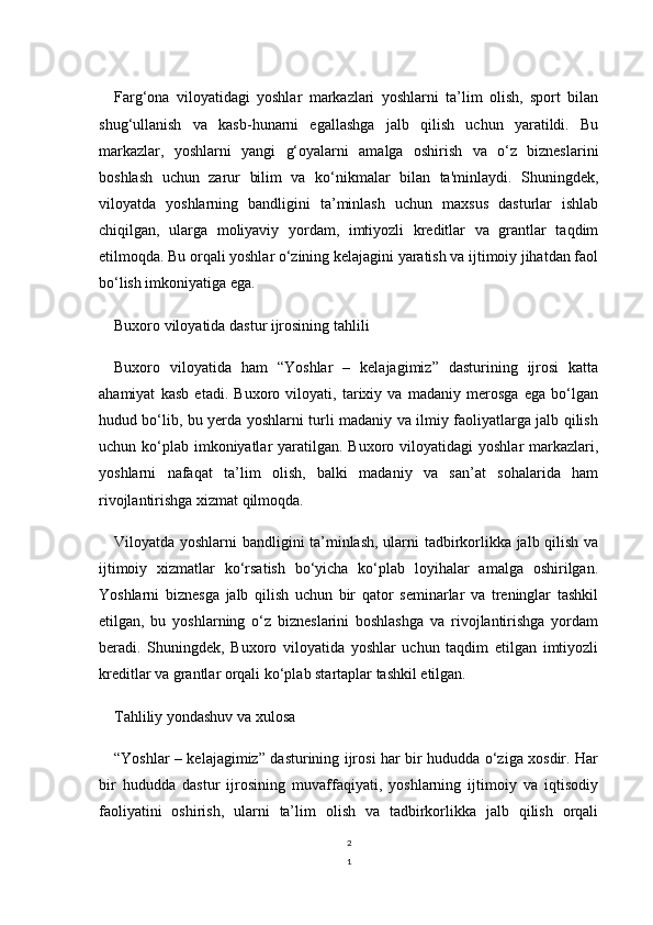 2
1Farg‘ona   viloyatidagi   yoshlar   markazlari   yoshlarni   ta’lim   olish,   sport   bilan
shug‘ullanish   va   kasb-hunarni   egallashga   jalb   qilish   uchun   yaratildi.   Bu
markazlar,   yoshlarni   yangi   g‘oyalarni   amalga   oshirish   va   o‘z   bizneslarini
boshlash   uchun   zarur   bilim   va   ko‘nikmalar   bilan   ta'minlaydi.   Shuningdek,
viloyatda   yoshlarning   bandligini   ta’minlash   uchun   maxsus   dasturlar   ishlab
chiqilgan,   ularga   moliyaviy   yordam,   imtiyozli   kreditlar   va   grantlar   taqdim
etilmoqda. Bu orqali yoshlar o‘zining kelajagini yaratish va ijtimoiy jihatdan faol
bo‘lish imkoniyatiga ega.
Buxoro viloyatida dastur ijrosining tahlili
Buxoro   viloyatida   ham   “Yoshlar   –   kelajagimiz”   dasturining   ijrosi   katta
ahamiyat   kasb   etadi.   Buxoro   viloyati,   tarixiy   va   madaniy   merosga   ega   bo‘lgan
hudud bo‘lib, bu yerda yoshlarni turli madaniy va ilmiy faoliyatlarga jalb qilish
uchun ko‘plab  imkoniyatlar  yaratilgan. Buxoro viloyatidagi  yoshlar  markazlari,
yoshlarni   nafaqat   ta’lim   olish,   balki   madaniy   va   san’at   sohalarida   ham
rivojlantirishga xizmat qilmoqda.
Viloyatda yoshlarni bandligini ta’minlash, ularni tadbirkorlikka jalb qilish va
ijtimoiy   xizmatlar   ko‘rsatish   bo‘yicha   ko‘plab   loyihalar   amalga   oshirilgan.
Yoshlarni   biznesga   jalb   qilish   uchun   bir   qator   seminarlar   va   treninglar   tashkil
etilgan,   bu   yoshlarning   o‘z   bizneslarini   boshlashga   va   rivojlantirishga   yordam
beradi.   Shuningdek,   Buxoro   viloyatida   yoshlar   uchun   taqdim   etilgan   imtiyozli
kreditlar va grantlar orqali ko‘plab startaplar tashkil etilgan.
Tahliliy yondashuv va xulosa
“Yoshlar – kelajagimiz” dasturining ijrosi har bir hududda o‘ziga xosdir. Har
bir   hududda   dastur   ijrosining   muvaffaqiyati,   yoshlarning   ijtimoiy   va   iqtisodiy
faoliyatini   oshirish,   ularni   ta’lim   olish   va   tadbirkorlikka   jalb   qilish   orqali 