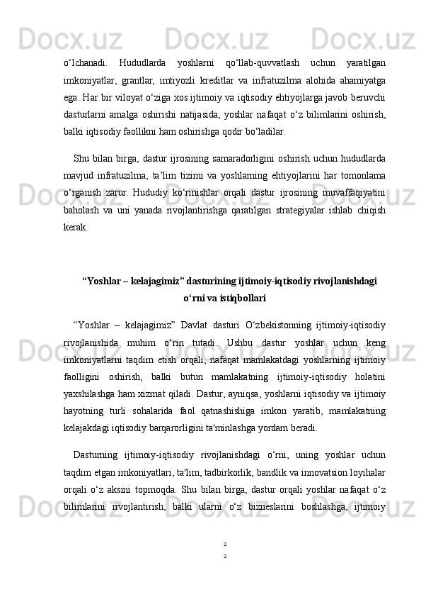 2
2o‘lchanadi.   Hududlarda   yoshlarni   qo‘llab-quvvatlash   uchun   yaratilgan
imkoniyatlar,   grantlar,   imtiyozli   kreditlar   va   infratuzilma   alohida   ahamiyatga
ega. Har bir viloyat o‘ziga xos ijtimoiy va iqtisodiy ehtiyojlarga javob beruvchi
dasturlarni   amalga   oshirishi   natijasida,   yoshlar   nafaqat   o‘z   bilimlarini   oshirish,
balki iqtisodiy faollikni ham oshirishga qodir bo‘ladilar. 
Shu   bilan   birga,   dastur   ijrosining   samaradorligini   oshirish   uchun   hududlarda
mavjud   infratuzilma,   ta’lim   tizimi   va   yoshlarning   ehtiyojlarini   har   tomonlama
o‘rganish   zarur.   Hududiy   ko‘rinishlar   orqali   dastur   ijrosining   muvaffaqiyatini
baholash   va   uni   yanada   rivojlantirishga   qaratilgan   strategiyalar   ishlab   chiqish
kerak.
“Yoshlar – kelajagimiz” dasturining ijtimoiy-iqtisodiy rivojlanishdagi
o‘rni va istiqbollari
“Yoshlar   –   kelajagimiz”   Davlat   dasturi   O‘zbekistonning   ijtimoiy-iqtisodiy
rivojlanishida   muhim   o‘rin   tutadi.   Ushbu   dastur   yoshlar   uchun   keng
imkoniyatlarni   taqdim   etish   orqali,   nafaqat   mamlakatdagi   yoshlarning   ijtimoiy
faolligini   oshirish,   balki   butun   mamlakatning   ijtimoiy-iqtisodiy   holatini
yaxshilashga ham xizmat qiladi. Dastur, ayniqsa, yoshlarni iqtisodiy va ijtimoiy
hayotning   turli   sohalarida   faol   qatnashishiga   imkon   yaratib,   mamlakatning
kelajakdagi iqtisodiy barqarorligini ta'minlashga yordam beradi.
Dasturning   ijtimoiy-iqtisodiy   rivojlanishdagi   o‘rni,   uning   yoshlar   uchun
taqdim etgan imkoniyatlari, ta'lim, tadbirkorlik, bandlik va innovatsion loyihalar
orqali   o‘z   aksini   topmoqda.   Shu   bilan   birga,   dastur   orqali   yoshlar   nafaqat   o‘z
bilimlarini   rivojlantirish,   balki   ularni   o‘z   bizneslarini   boshlashga,   ijtimoiy 