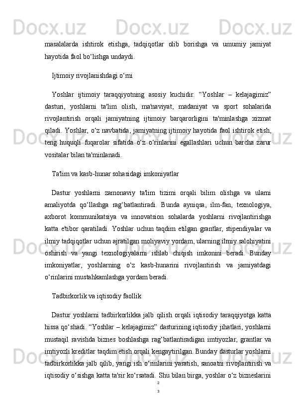 2
3masalalarda   ishtirok   etishga,   tadqiqotlar   olib   borishga   va   umumiy   jamiyat
hayotida faol bo‘lishga undaydi.
Ijtimoiy rivojlanishdagi o‘rni
Yoshlar   ijtimoiy   taraqqiyotning   asosiy   kuchidir.   “Yoshlar   –   kelajagimiz”
dasturi,   yoshlarni   ta'lim   olish,   ma'naviyat,   madaniyat   va   sport   sohalarida
rivojlantirish   orqali   jamiyatning   ijtimoiy   barqarorligini   ta'minlashga   xizmat
qiladi. Yoshlar, o‘z navbatida, jamiyatning ijtimoiy hayotida faol ishtirok etish,
teng   huquqli   fuqarolar   sifatida   o‘z   o‘rinlarini   egallashlari   uchun   barcha   zarur
vositalar bilan ta'minlanadi.
Ta'lim va kasb-hunar sohasidagi imkoniyatlar
Dastur   yoshlarni   zamonaviy   ta'lim   tizimi   orqali   bilim   olishga   va   ularni
amaliyotda   qo‘llashga   rag‘batlantiradi.   Bunda   ayniqsa,   ilm-fan,   texnologiya,
axborot   kommunikatsiya   va   innovatsion   sohalarda   yoshlarni   rivojlantirishga
katta   e'tibor   qaratiladi.   Yoshlar   uchun   taqdim   etilgan   grantlar,   stipendiyalar   va
ilmiy tadqiqotlar uchun ajratilgan moliyaviy yordam, ularning ilmiy salohiyatini
oshirish   va   yangi   texnologiyalarni   ishlab   chiqish   imkonini   beradi.   Bunday
imkoniyatlar,   yoshlarning   o‘z   kasb-hunarini   rivojlantirish   va   jamiyatdagi
o‘rinlarini mustahkamlashga yordam beradi.
Tadbirkorlik va iqtisodiy faollik
Dastur   yoshlarni   tadbirkorlikka   jalb   qilish   orqali   iqtisodiy   taraqqiyotga   katta
hissa qo‘shadi. “Yoshlar – kelajagimiz” dasturining iqtisodiy jihatlari, yoshlarni
mustaqil   ravishda   biznes   boshlashga   rag‘batlantiradigan   imtiyozlar,   grantlar   va
imtiyozli kreditlar taqdim etish orqali kengaytirilgan. Bunday dasturlar yoshlarni
tadbirkorlikka jalb qilib, yangi ish o‘rinlarini yaratish, sanoatni rivojlantirish va
iqtisodiy o‘sishga katta ta'sir ko‘rsatadi. Shu bilan birga, yoshlar o‘z bizneslarini 