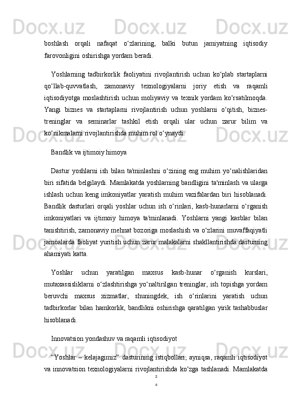 2
4boshlash   orqali   nafaqat   o‘zlarining,   balki   butun   jamiyatning   iqtisodiy
farovonligini oshirishga yordam beradi.
Yoshlarning   tadbirkorlik   faoliyatini   rivojlantirish   uchun   ko‘plab   startaplarni
qo‘llab-quvvatlash,   zamonaviy   texnologiyalarni   joriy   etish   va   raqamli
iqtisodiyotga   moslashtirish   uchun   moliyaviy   va   texnik   yordam   ko‘rsatilmoqda.
Yangi   biznes   va   startaplarni   rivojlantirish   uchun   yoshlarni   o‘qitish,   biznes-
treninglar   va   seminarlar   tashkil   etish   orqali   ular   uchun   zarur   bilim   va
ko‘nikmalarni rivojlantirishda muhim rol o‘ynaydi.
Bandlik va ijtimoiy himoya
Dastur   yoshlarni   ish   bilan   ta'minlashni   o‘zining   eng   muhim   yo‘nalishlaridan
biri sifatida belgilaydi. Mamlakatda yoshlarning bandligini ta'minlash va ularga
ishlash   uchun   keng   imkoniyatlar   yaratish   muhim   vazifalardan   biri   hisoblanadi.
Bandlik   dasturlari   orqali   yoshlar   uchun   ish   o‘rinlari,   kasb-hunarlarni   o‘rganish
imkoniyatlari   va   ijtimoiy   himoya   ta'minlanadi.   Yoshlarni   yangi   kasblar   bilan
tanishtirish, zamonaviy mehnat  bozoriga moslashish  va o‘zlarini muvaffaqiyatli
jamoalarda faoliyat yuritish uchun zarur malakalarni shakllantirishda dasturning
ahamiyati katta.
Yoshlar   uchun   yaratilgan   maxsus   kasb-hunar   o‘rganish   kurslari,
mutaxassisliklarni   o‘zlashtirishga   yo‘naltirilgan   treninglar,   ish   topishga   yordam
beruvchi   maxsus   xizmatlar,   shuningdek,   ish   o‘rinlarini   yaratish   uchun
tadbirkorlar   bilan   hamkorlik,   bandlikni   oshirishga   qaratilgan   yirik   tashabbuslar
hisoblanadi.
Innovatsion yondashuv va raqamli iqtisodiyot
“Yoshlar   –   kelajagimiz”   dasturining   istiqbollari,   ayniqsa,   raqamli   iqtisodiyot
va   innovatsion   texnologiyalarni   rivojlantirishda   ko‘zga   tashlanadi.   Mamlakatda 