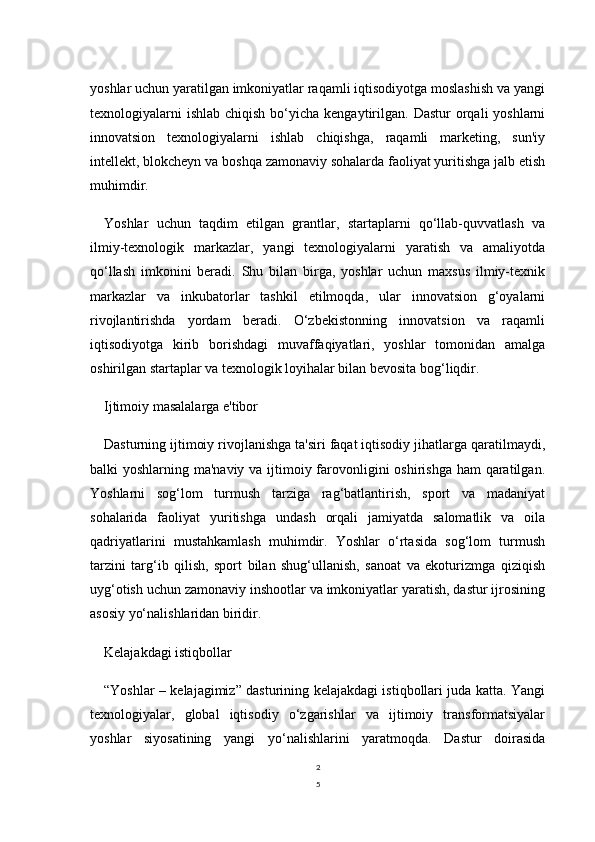 2
5yoshlar uchun yaratilgan imkoniyatlar raqamli iqtisodiyotga moslashish va yangi
texnologiyalarni   ishlab  chiqish  bo‘yicha  kengaytirilgan.  Dastur  orqali  yoshlarni
innovatsion   texnologiyalarni   ishlab   chiqishga,   raqamli   marketing,   sun'iy
intellekt, blokcheyn va boshqa zamonaviy sohalarda faoliyat yuritishga jalb etish
muhimdir.
Yoshlar   uchun   taqdim   etilgan   grantlar,   startaplarni   qo‘llab-quvvatlash   va
ilmiy-texnologik   markazlar,   yangi   texnologiyalarni   yaratish   va   amaliyotda
qo‘llash   imkonini   beradi.   Shu   bilan   birga,   yoshlar   uchun   maxsus   ilmiy-texnik
markazlar   va   inkubatorlar   tashkil   etilmoqda,   ular   innovatsion   g‘oyalarni
rivojlantirishda   yordam   beradi.   O‘zbekistonning   innovatsion   va   raqamli
iqtisodiyotga   kirib   borishdagi   muvaffaqiyatlari,   yoshlar   tomonidan   amalga
oshirilgan startaplar va texnologik loyihalar bilan bevosita bog‘liqdir.
Ijtimoiy masalalarga e'tibor
Dasturning ijtimoiy rivojlanishga ta'siri faqat iqtisodiy jihatlarga qaratilmaydi,
balki yoshlarning ma'naviy va ijtimoiy farovonligini  oshirishga ham  qaratilgan.
Yoshlarni   sog‘lom   turmush   tarziga   rag‘batlantirish,   sport   va   madaniyat
sohalarida   faoliyat   yuritishga   undash   orqali   jamiyatda   salomatlik   va   oila
qadriyatlarini   mustahkamlash   muhimdir.   Yoshlar   o‘rtasida   sog‘lom   turmush
tarzini   targ‘ib   qilish,   sport   bilan   shug‘ullanish,   sanoat   va   ekoturizmga   qiziqish
uyg‘otish uchun zamonaviy inshootlar va imkoniyatlar yaratish, dastur ijrosining
asosiy yo‘nalishlaridan biridir.
Kelajakdagi istiqbollar
“Yoshlar – kelajagimiz” dasturining kelajakdagi istiqbollari juda katta. Yangi
texnologiyalar,   global   iqtisodiy   o‘zgarishlar   va   ijtimoiy   transformatsiyalar
yoshlar   siyosatining   yangi   yo‘nalishlarini   yaratmoqda.   Dastur   doirasida 
