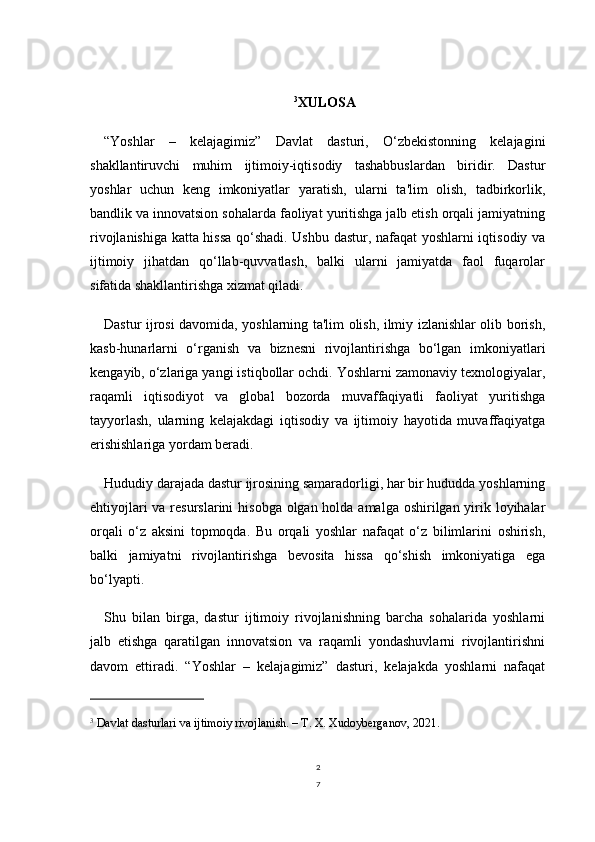 2
73
XULOSA
“Yoshlar   –   kelajagimiz”   Davlat   dasturi,   O‘zbekistonning   kelajagini
shakllantiruvchi   muhim   ijtimoiy-iqtisodiy   tashabbuslardan   biridir.   Dastur
yoshlar   uchun   keng   imkoniyatlar   yaratish,   ularni   ta'lim   olish,   tadbirkorlik,
bandlik va innovatsion sohalarda faoliyat yuritishga jalb etish orqali jamiyatning
rivojlanishiga katta hissa qo‘shadi. Ushbu dastur, nafaqat yoshlarni iqtisodiy va
ijtimoiy   jihatdan   qo‘llab-quvvatlash,   balki   ularni   jamiyatda   faol   fuqarolar
sifatida shakllantirishga xizmat qiladi.
Dastur ijrosi davomida, yoshlarning ta'lim olish, ilmiy izlanishlar olib borish,
kasb-hunarlarni   o‘rganish   va   biznesni   rivojlantirishga   bo‘lgan   imkoniyatlari
kengayib, o‘zlariga yangi istiqbollar ochdi. Yoshlarni zamonaviy texnologiyalar,
raqamli   iqtisodiyot   va   global   bozorda   muvaffaqiyatli   faoliyat   yuritishga
tayyorlash,   ularning   kelajakdagi   iqtisodiy   va   ijtimoiy   hayotida   muvaffaqiyatga
erishishlariga yordam beradi.
Hududiy darajada dastur ijrosining samaradorligi, har bir hududda yoshlarning
ehtiyojlari  va resurslarini  hisobga olgan holda amalga oshirilgan yirik loyihalar
orqali   o‘z   aksini   topmoqda.   Bu   orqali   yoshlar   nafaqat   o‘z   bilimlarini   oshirish,
balki   jamiyatni   rivojlantirishga   bevosita   hissa   qo‘shish   imkoniyatiga   ega
bo‘lyapti.
Shu   bilan   birga,   dastur   ijtimoiy   rivojlanishning   barcha   sohalarida   yoshlarni
jalb   etishga   qaratilgan   innovatsion   va   raqamli   yondashuvlarni   rivojlantirishni
davom   ettiradi.   “Yoshlar   –   kelajagimiz”   dasturi,   kelajakda   yoshlarni   nafaqat
3
  Davlat dasturlari va ijtimoiy rivojlanish. – T. X. Xudoyberganov, 2021. 