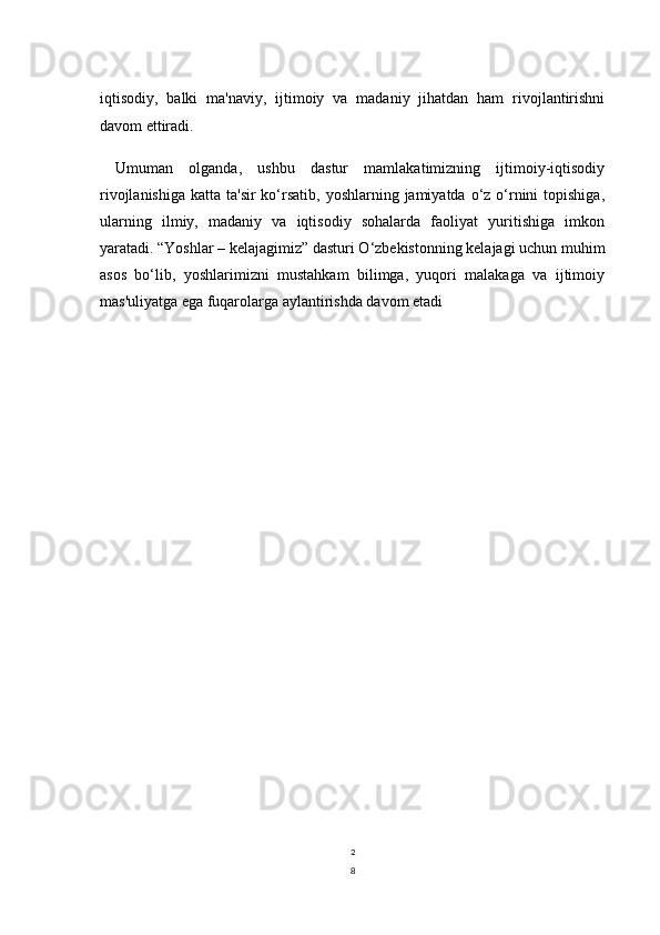 2
8iqtisodiy,   balki   ma'naviy,   ijtimoiy   va   madaniy   jihatdan   ham   rivojlantirishni
davom ettiradi.
Umuman   olganda,   ushbu   dastur   mamlakatimizning   ijtimoiy-iqtisodiy
rivojlanishiga  katta ta'sir  ko‘rsatib,  yoshlarning jamiyatda o‘z o‘rnini  topishiga,
ularning   ilmiy,   madaniy   va   iqtisodiy   sohalarda   faoliyat   yuritishiga   imkon
yaratadi. “Yoshlar – kelajagimiz” dasturi O‘zbekistonning kelajagi uchun muhim
asos   bo‘lib,   yoshlarimizni   mustahkam   bilimga,   yuqori   malakaga   va   ijtimoiy
mas'uliyatga ega fuqarolarga aylantirishda davom etadi 