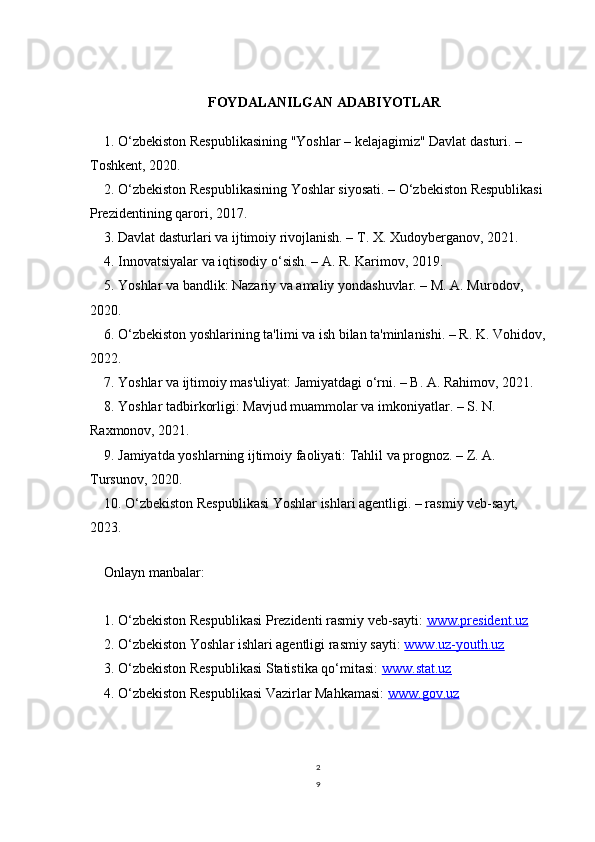 2
9FOYDALANILGAN ADABIYOTLAR
1. O‘zbekiston Respublikasining "Yoshlar – kelajagimiz" Davlat dasturi. – 
Toshkent, 2020.
2. O‘zbekiston Respublikasining Yoshlar siyosati. – O‘zbekiston Respublikasi
Prezidentining qarori, 2017.
3. Davlat dasturlari va ijtimoiy rivojlanish. – T. X. Xudoyberganov, 2021.
4. Innovatsiyalar va iqtisodiy o‘sish. – A. R. Karimov, 2019.
5. Yoshlar va bandlik: Nazariy va amaliy yondashuvlar. – M. A. Murodov, 
2020.
6. O‘zbekiston yoshlarining ta'limi va ish bilan ta'minlanishi. – R. K. Vohidov,
2022.
7. Yoshlar va ijtimoiy mas'uliyat: Jamiyatdagi o‘rni. – B. A. Rahimov, 2021.
8. Yoshlar tadbirkorligi: Mavjud muammolar va imkoniyatlar. – S. N. 
Raxmonov, 2021.
9. Jamiyatda yoshlarning ijtimoiy faoliyati: Tahlil va prognoz. – Z. A. 
Tursunov, 2020.
10. O‘zbekiston Respublikasi Yoshlar ishlari agentligi. – rasmiy veb-sayt, 
2023.  
   
Onlayn manbalar:
1. O‘zbekiston Respublikasi Prezidenti rasmiy veb-sayti:  www.president.uz
2. O‘zbekiston Yoshlar ishlari agentligi rasmiy sayti:  www.uz-youth.uz
3. O‘zbekiston Respublikasi Statistika qo‘mitasi:  www.stat.uz
4. O‘zbekiston Respublikasi Vazirlar Mahkamasi:  www.gov.uz 