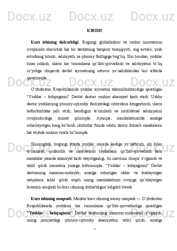 3KIRISH
Kurs   ishining   dolzarbligi.   Bugungi   globallashuv   va   tezkor   innovatsion
rivojlanish   sharoitida   har   bir   davlatning   barqaror   taraqqiyoti,   eng   avvalo,   yosh
avlodning bilimli, salohiyatli va ijtimoiy faolligiga bog‘liq. Shu boisdan, yoshlar
bilan   ishlash,   ularni   har   tomonlama   qo‘llab-quvvatlash   va   salohiyatini   to‘liq
ro‘yobga   chiqarish   davlat   siyosatining   ustuvor   yo‘nalishlaridan   biri   sifatida
qaralmoqda.
O‘zbekiston   Respublikasida   yoshlar   siyosatini   takomillashtirishga   qaratilgan
"Yoshlar   –   kelajagimiz"   Davlat   dasturi   muhim   ahamiyat   kasb   etadi.   Ushbu
dastur yoshlarning ijtimoiy-iqtisodiy faoliyatdagi ishtirokini kengaytirish, ularni
tadbirkorlikka   jalb   etish,   bandligini   ta’minlash   va   intellektual   salohiyatini
rivojlantirishga   xizmat   qilmoqda.   Ayniqsa,   mamlakatimizda   amalga
oshirilayotgan keng ko‘lamli islohotlar fonida ushbu dastur dolzarb masalalarni
hal etishda muhim vosita bo‘lmoqda.
Shuningdek,   bugungi   kunda   yoshlar   orasida   kasbga   yo‘naltirish,   ish   bilan
ta’minlash,   ijodkorlik   va   innovatsion   loyihalarni   qo‘llab-quvvatlash   kabi
masalalar yanada ahamiyat kasb etayotganligi, bu mavzuni chuqur o‘rganish va
tahlil   qilish   zaruratini   yuzaga   keltirmoqda.   "Yoshlar   –   kelajagimiz"   Davlat
dasturining   mazmun-mohiyati,   amalga   oshirilgan   ishlar   va   kutilayotgan
natijalarni   tahlil   qilish   orqali   uning   mamlakatimiz   rivojiga   qo‘shayotgan
hissasini aniqlash bu kurs ishining dolzarbligini belgilab beradi.
Kurs ishining maqsadi.  Mazkur kurs ishining asosiy maqsadi — O‘zbekiston
Respublikasida   yoshlarni   har   tomonlama   qo‘llab-quvvatlashga   qaratilgan
"Yoshlar   –   kelajagimiz"   Davlat   dasturining   mazmun-mohiyatini   o‘rganish,
uning   jamiyatdagi   ijtimoiy-iqtisodiy   ahamiyatini   tahlil   qilish,   amalga 
