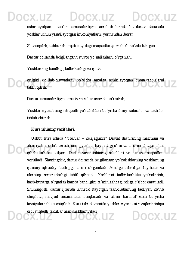 4oshirilayotgan   tadbirlar   samaradorligini   aniqlash   hamda   bu   dastur   doirasida
yoshlar uchun yaratilayotgan imkoniyatlarni yoritishdan iborat.
Shuningdek, ushbu ish orqali quyidagi maqsadlarga erishish ko‘zda tutilgan:
Dastur doirasida belgilangan ustuvor yo‘nalishlarni o‘rganish;
Yoshlarning bandligi, tadbirkorligi va ijodk
orligini   qo‘llab-quvvatlash   bo‘yicha   amalga   oshirilayotgan   chora-tadbirlarni
tahlil qilish;
Dastur samaradorligini amaliy misollar asosida ko‘rsatish;
Yoshlar siyosatining istiqbolli yo‘nalishlari bo‘yicha ilmiy xulosalar va takliflar
ishlab chiqish.
Kurs ishining vazifalari. 
Ushbu   kurs   ishida   "Yoshlar   –   kelajagimiz"   Davlat   dasturining   mazmuni   va
ahamiyatini ochib berish, uning yoshlar hayotidagi o‘rni va ta’sirini chuqur tahlil
qilish   ko‘zda   tutilgan.   Dastur   yaratilishining   sabablari   va   asosiy   maqsadlari
yoritiladi. Shuningdek, dastur doirasida belgilangan yo‘nalishlarning yoshlarning
ijtimoiy-iqtisodiy   faolligiga   ta’siri   o‘rganiladi.   Amalga   oshirilgan   loyihalar   va
ularning   samaradorligi   tahlil   qilinadi.   Yoshlarni   tadbirkorlikka   yo‘naltirish,
kasb-hunarga o‘rgatish hamda bandligini ta’minlashdagi roliga e’tibor qaratiladi.
Shuningdek,   dastur   ijrosida   ishtirok   etayotgan   tashkilotlarning   faoliyati   ko‘rib
chiqiladi,   mavjud   muammolar   aniqlanadi   va   ularni   bartaraf   etish   bo‘yicha
tavsiyalar ishlab chiqiladi. Kurs ishi davomida yoshlar siyosatini rivojlantirishga
oid istiqbolli takliflar ham shakllantiriladi. 