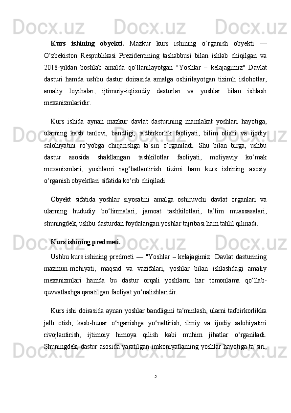 5Kurs   ishining   obyekti.   Mazkur   kurs   ishining   o‘rganish   obyekti   —
O‘zbekiston   Respublikasi   Prezidentining   tashabbusi   bilan   ishlab   chiqilgan   va
2018-yildan   boshlab   amalda   qo‘llanilayotgan   "Yoshlar   –   kelajagimiz"   Davlat
dasturi   hamda   ushbu   dastur   doirasida   amalga   oshirilayotgan   tizimli   islohotlar,
amaliy   loyihalar,   ijtimoiy-iqtisodiy   dasturlar   va   yoshlar   bilan   ishlash
mexanizmlaridir.
Kurs   ishida   aynan   mazkur   davlat   dasturining   mamlakat   yoshlari   hayotiga,
ularning   kasb   tanlovi,   bandligi,   tadbirkorlik   faoliyati,   bilim   olishi   va   ijodiy
salohiyatini   ro‘yobga   chiqarishga   ta’siri   o‘rganiladi.   Shu   bilan   birga,   ushbu
dastur   asosida   shakllangan   tashkilotlar   faoliyati,   moliyaviy   ko‘mak
mexanizmlari,   yoshlarni   rag‘batlantirish   tizimi   ham   kurs   ishining   asosiy
o‘rganish obyektlari sifatida ko‘rib chiqiladi.
Obyekt   sifatida   yoshlar   siyosatini   amalga   oshiruvchi   davlat   organlari   va
ularning   hududiy   bo‘linmalari,   jamoat   tashkilotlari,   ta’lim   muassasalari,
shuningdek, ushbu dasturdan foydalangan yoshlar tajribasi ham tahlil qilinadi.
Kurs ishining predmeti. 
Ushbu kurs ishining predmeti — "Yoshlar  – kelajagimiz" Davlat  dasturining
mazmun-mohiyati,   maqsad   va   vazifalari,   yoshlar   bilan   ishlashdagi   amaliy
mexanizmlari   hamda   bu   dastur   orqali   yoshlarni   har   tomonlama   qo‘llab-
quvvatlashga qaratilgan faoliyat yo‘nalishlaridir.
Kurs ishi doirasida aynan yoshlar bandligini ta’minlash, ularni tadbirkorlikka
jalb   etish,   kasb-hunar   o‘rganishga   yo‘naltirish,   ilmiy   va   ijodiy   salohiyatini
rivojlantirish,   ijtimoiy   himoya   qilish   kabi   muhim   jihatlar   o‘rganiladi.
Shuningdek, dastur asosida yaratilgan imkoniyatlarning yoshlar hayotiga ta’siri, 