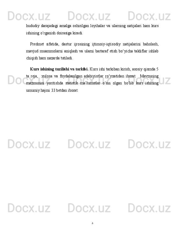 6hududiy   darajadagi   amalga   oshirilgan   loyihalar   va   ularning   natijalari   ham   kurs
ishining o‘rganish doirasiga kiradi.
Predmet   sifatida,   dastur   ijrosining   ijtimoiy-iqtisodiy   natijalarini   baholash,
mavjud   muammolarni   aniqlash   va   ularni   bartaraf   etish   bo‘yicha   takliflar   ishlab
chiqish ham nazarda tutiladi.
Kurs ishining tuzilishi va tarkibi.  Kurs ishi tarkiban kirish, asosiy qismda 5
ta   reja,     xulosa   va   foydalanilgan   adabiyiotlar   ro’yxatidan   iborat.     Mavzuning
mazmunini   yoritishda   statistik   ma’lumotlar   o’rin   olgan   bo’lib   kurs   ishining
umumiy hajmi 33 betdan iborat. 