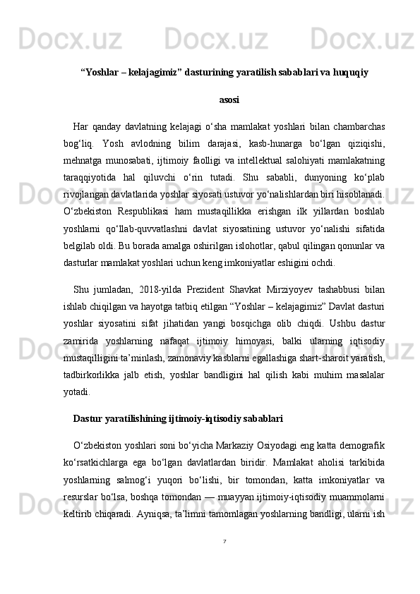 7“Yoshlar – kelajagimiz” dasturining yaratilish sabablari va huquqiy
asosi
Har   qanday   davlatning   kelajagi   o‘sha   mamlakat   yoshlari   bilan   chambarchas
bog‘liq.   Yosh   avlodning   bilim   darajasi,   kasb-hunarga   bo‘lgan   qiziqishi,
mehnatga   munosabati,   ijtimoiy   faolligi   va   intellektual   salohiyati   mamlakatning
taraqqiyotida   hal   qiluvchi   o‘rin   tutadi.   Shu   sababli,   dunyoning   ko‘plab
rivojlangan davlatlarida yoshlar siyosati ustuvor yo‘nalishlardan biri hisoblanadi.
O‘zbekiston   Respublikasi   ham   mustaqillikka   erishgan   ilk   yillardan   boshlab
yoshlarni   qo‘llab-quvvatlashni   davlat   siyosatining   ustuvor   yo‘nalishi   sifatida
belgilab oldi. Bu borada amalga oshirilgan islohotlar, qabul qilingan qonunlar va
dasturlar mamlakat yoshlari uchun keng imkoniyatlar eshigini ochdi.
Shu   jumladan,   2018-yilda   Prezident   Shavkat   Mirziyoyev   tashabbusi   bilan
ishlab chiqilgan va hayotga tatbiq etilgan “Yoshlar – kelajagimiz” Davlat dasturi
yoshlar   siyosatini   sifat   jihatidan   yangi   bosqichga   olib   chiqdi.   Ushbu   dastur
zamirida   yoshlarning   nafaqat   ijtimoiy   himoyasi,   balki   ularning   iqtisodiy
mustaqilligini ta’minlash, zamonaviy kasblarni egallashiga shart-sharoit yaratish,
tadbirkorlikka   jalb   etish,   yoshlar   bandligini   hal   qilish   kabi   muhim   masalalar
yotadi.
Dastur yaratilishining ijtimoiy-iqtisodiy sabablari
O‘zbekiston yoshlari soni bo‘yicha Markaziy Osiyodagi eng katta demografik
ko‘rsatkichlarga   ega   bo‘lgan   davlatlardan   biridir.   Mamlakat   aholisi   tarkibida
yoshlarning   salmog‘i   yuqori   bo‘lishi,   bir   tomondan,   katta   imkoniyatlar   va
resurslar bo‘lsa, boshqa tomondan — muayyan ijtimoiy-iqtisodiy muammolarni
keltirib chiqaradi. Ayniqsa, ta’limni tamomlagan yoshlarning bandligi, ularni ish 