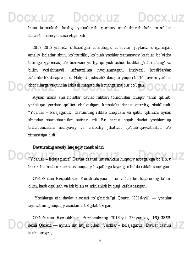 8bilan   ta’minlash,   kasbga   yo‘naltirish,   ijtimoiy   moslashtirish   kabi   masalalar
dolzarb ahamiyat kasb etgan edi.
2017–2018-yillarda   o‘tkazilgan   sotsiologik   so‘rovlar,   joylarda   o‘rganilgan
amaliy   holatlar   shuni   ko‘rsatdiki,   ko‘plab   yoshlar   zamonaviy   kasblar   bo‘yicha
bilimga  ega emas,  o‘z biznesini  yo‘lga qo‘yish  uchun boshlang‘ich mablag‘  va
bilim   yetishmaydi,   infratuzilma   rivojlanmagan,   imtiyozli   kreditlardan
xabardorlik darajasi past. Natijada, ishsizlik darajasi yuqori bo‘lib, ayrim yoshlar
chet ellarga vaqtincha ishlash maqsadida ketishga majbur bo‘lgan.
Aynan   mana   shu   holatlar   davlat   rahbari   tomonidan   chuqur   tahlil   qilinib,
yoshlarga   yordam   qo‘lini   cho‘zadigan   kompleks   dastur   zarurligi   shakllandi.
“Yoshlar   –   kelajagimiz”   dasturining   ishlab   chiqilishi   va   qabul   qilinishi   aynan
shunday   shart-sharoitlar   natijasi   edi.   Bu   dastur   orqali   davlat   yoshlarning
tashabbuslarini   moliyaviy   va   tashkiliy   jihatdan   qo‘llab-quvvatlashni   o‘z
zimmasiga oldi.
Dasturning asosiy huquqiy manbalari
“Yoshlar – kelajagimiz” Davlat dasturi mustahkam huquqiy asosga ega bo‘lib, u
bir nechta muhim normativ-huquqiy hujjatlarga tayangan holda ishlab chiqilgan:
O‘zbekiston   Respublikasi   Konstitutsiyasi   —   unda   har   bir   fuqaroning   ta’lim
olish, kasb egallash va ish bilan ta’minlanish huquqi kafolatlangan;
“Yoshlarga   oid   davlat   siyosati   to‘g‘risida”gi   Qonun   (2016-yil)   —   yoshlar
siyosatining huquqiy asoslarini belgilab bergan;
O‘zbekiston   Respublikasi   Prezidentining   2018-yil   27-iyundagi   PQ–3839-
sonli   Qarori   —  aynan  shu   hujjat   bilan   “Yoshlar   –  kelajagimiz”  Davlat   dasturi
tasdiqlangan; 