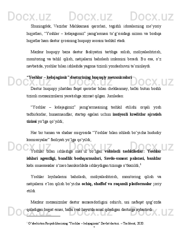 9Shuningdek,   Vazirlar   Mahkamasi   qarorlari,   tegishli   idoralarning   me’yoriy
hujjatlari,   “Yoshlar   –   kelajagimiz”   jamg‘armasi   to‘g‘risidagi   nizom   va   boshqa
hujjatlar ham dastur ijrosining huquqiy asosini tashkil etadi.
Mazkur   huquqiy   baza   dastur   faoliyatini   tartibga   solish,   moliyalashtirish,
monitoring   va   tahlil   qilish,   natijalarni   baholash   imkonini   beradi.   Bu   esa,   o‘z
navbatida, yoshlar bilan ishlashda yagona tizimli yondashuvni ta’minlaydi.
“Yoshlar – kelajagimiz” dasturining huquqiy mexanizmlari
Dastur   huquqiy   jihatdan   faqat   qarorlar   bilan   cheklanmay,   balki   butun   boshli
tizimli mexanizmlarni yaratishga xizmat qilgan. Jumladan:
“Yoshlar   –   kelajagimiz”   jamg‘armasining   tashkil   etilishi   orqali   yosh
tadbirkorlar,   hunarmandlar,   startap   egalari   uchun   imtiyozli   kreditlar   ajratish
tizimi  yo‘lga qo‘yildi;
Har  bir  tuman  va shahar  miqyosida  “Yoshlar  bilan  ishlash  bo‘yicha hududiy
komissiyalar” faoliyati yo‘lga qo‘yildi;
Yoshlar   bilan   ishlashga   mas’ul   bo‘lgan   vakolatli   tashkilotlar:   Yoshlar
ishlari   agentligi,   bandlik   boshqarmalari,   Savdo-sanoat   palatasi,   banklar
kabi muassasalar o‘zaro hamkorlikda ishlaydigan tizimga o‘tkazildi; 1
Yoshlar   loyihalarini   baholash,   moliyalashtirish,   monitoring   qilish   va
natijalarni   e’lon   qilish   bo‘yicha   ochiq,   shaffof   va   raqamli   platformalar   joriy
etildi.
Mazkur   mexanizmlar   dastur   samaradorligini   oshirib,   uni   nafaqat   qog‘ozda
qoladigan hujjat emas, balki real hayotda amal qiladigan dasturga aylantirdi.
1
 O‘zbekiston Respublikasining "Yoshlar – kelajagimiz" Davlat dasturi. – Toshkent, 2020. 