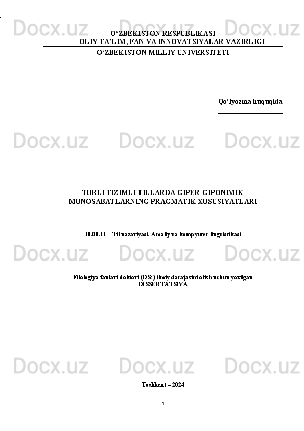 O‘ZBEKISTON RESPUBLIKASI
OLIY TA’LIM, FAN VA INNOVATSIYALAR VAZIRLIGI
O‘ZBEKISTON MILLIY  UNIVERSITETI
Qo‘lyozma huquqida
__________________
TURLI TIZIMLI TILLARDA GIPER-GIPONIMIK
MUNOSABATLARNING PRAGMATIK XUSUSIY A TLARI
10.00.11 – Til nazariyasi. Amaliy va kompyuter lingvistikasi 
Filologiya fanlari doktori (DSc) ilmiy darajasini olish uchun yozilgan
DISSERTATSIYA
Toshkent – 2024
1 