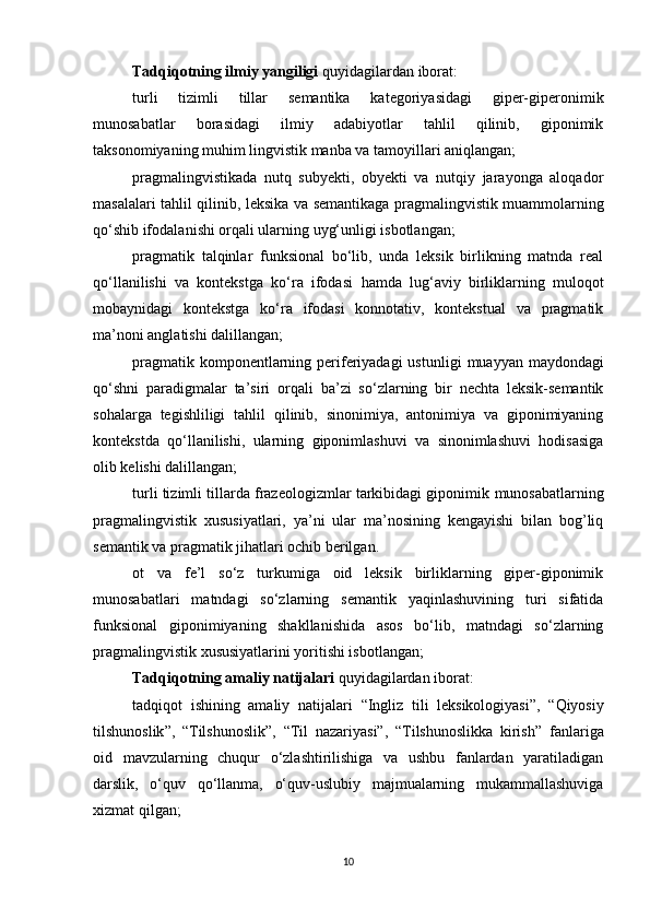 Tadqiqotning ilmiy yangiligi  quyidagilardan iborat: 
turli   tizimli   tillar   semantika   kategoriyasidagi   giper-giperonimik
munosabatlar   borasidagi   ilmiy   adabiyotlar   tahlil   qilinib,   giponimik
taksonomiyaning muhim lingvistik manba va tamoyillari aniqlangan;
pragmalingvistikada   nutq   subyekti,   obyekti   va   nutqiy   jarayonga   aloqador
masalalari tahlil qilinib,   leksika va semantika ga   pragmalingvistik muammolarni ng
qo‘shib ifodala ni sh i orqali ularning uyg‘unligi isbotlangan;
p ragmatik   talqinlar   funksional   bo‘lib,   unda   leksik   birlikning   matnda   real
qo‘llanilishi   va   kontekstga   ko‘ra   ifodasi   hamda   lug‘aviy   birliklarning   muloqot
mobaynidagi   kontekstga   ko‘ra   ifodasi   konnotativ,   kontekstual   va   pragmatik
ma’noni anglatishi dalillangan;
p ragmatik komponentlarning periferiyadagi  ustunligi   muayyan   maydondagi
qo‘shni   paradigmalar   ta’siri   orqali   ba’zi   so‘zlarning   bir   nechta   leksik-semantik
sohalarga   tegishliligi   tahlil   qilinib,   sinonimiya,   antonimiya   va   giponimiyaning
kontekstda   qo‘llanilishi,   ularning   giponimlashuvi   va   sinonimlashuvi   hodisasiga
olib kelishi dalillangan;
turli tizimli tillarda frazeologizmlar tarkibidagi giponimik  munosabatlarning
pragmalingvistik   xususiyatlari,   ya’ni   ular   ma’nosining   kengayishi   bilan   bog’liq
semantik va pragmatik jihatlari ochib berilgan.
ot   va   fe’l   so‘z   turkumiga   oid   leksik   birliklarning   giper-giponimik
munosabatlari   matndagi   so‘zlarning   semantik   yaqinlashuvining   turi   sifatida
funksional   giponimiyaning   shakllanishida   asos   bo‘lib,   matndagi   so‘zlarning
pragmalingvistik xususiyatlarini yoritishi isbotlangan;
Tadqiqotning amaliy natijalari  quyidagilardan iborat: 
tadqiqot   ishining   amaliy   natijalari   “ Ingliz   tili   leksikologiyasi ” ,   “ Qiyosiy
tilshunoslik ” ,   “Tilshunoslik” ,   “Til   nazariyasi”,   “Tilshunoslikka   kirish”   fanlariga
oid   mavzularning   chuqur   o‘zlashtirilishiga   va   ushbu   fanlardan   yaratiladigan
darslik,   o‘quv   qo‘llanma,   o‘quv-uslubiy   majmualarning   mukammallashuviga
xizmat qilgan; 
10