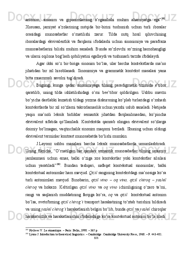 antonim,   sinonim   va   giponimlarning   o‘rganilishi   muhim   ahamiyatga   ega” 201
.
Xususan,   jamiyat   a’zolarining   nutqida   bir-birini   tushunish   uchun   turli   iboralar
orasidagi   munosabatlar   o‘rnatilishi   zarur.   Tilda   nutq   hosil   qiluvchining
iboralardagi   ekvivalentlik   va   farqlarni   ifodalashi   uchun   sinonimiya   va   parafraza
munosabatlarini bilishi  muhim sanaladi. Bunda so‘zlovchi so‘zning hamohangligi
va ularni oqilona bog‘lash qobiliyatini egallaydi va tushunarli tarzda ifodalaydi. 
Agar   ikki   so‘z   bir-biriga   sinonim   bo‘lsa,   ular   barcha   kontekstlarda   ma’no
jihatidan   bir   xil   hisoblanadi.   Sinonimiya   va   grammatik   kontekst   masalasi   yana
bitta muammoli savolni tug‘diradi. 
Bugungi   kunga   qadar   sinonimiyaga   tilning   paradigmatik   tizimida   e’tibor
qaratilib,   uning   tilda   ishlatilishidagi   o‘rni   bee’tibor   qoldirilgan.   Ushbu   mavzu
bo‘yicha dastlabki kuzatish tildagi yozma diskursning ko‘plab turlaridagi o‘xshash
kontekstlarda bir xil so‘zlarni takrorlamaslik uchun yaxshi uslub sanaladi. Natijada
yaqin   ma’noli   leksik   birliklar   semantik   jihatdan   farqlanilmasdan,   ko‘pincha
ekvivalent   sifatida   qo‘llaniladi.   Kontekstda   qamrab   olingan   ekvivalent   so‘zlarga
doimiy bo‘lmagan, vaqtinchalik sinonim  maqomi beriladi. Shuning uchun oldingi
ekvivalent terminlar kontrast munosabatda bo‘lishi mumkin. 
J.Layonz   ushbu   masalani   barcha   leksik   munosabatlarda   umumlashtiradi.
Uning   fikricha,   “O‘rnatilgan   har   qanday   semantik   munosabatlar   tilning   umumiy
jamlanmasi   uchun   emas,   balki   o‘ziga   xos   kontekstlar   yoki   kontekstlar   silsilasi
uchun   yaratiladi” 202
.   Bundan   tashqari ,   nafaqat   kontekstual   sinonimlar,   balki
kontekstual antonimlar ham mavjud.  Qizil  rangining kontekstdagi ma’nosiga ko‘ra
turli   antonimlari   mavjud.   Binobarin,   qizil   vino   –   oq   vino,   qizil   chiroq   –   yashil
chiroq   va   hokazo.   Keltirilgan   qizil   vino   va   oq   vino   ichimligining   o‘zaro   ta’mi,
rangi   va   saqlanish   muddatining   farqiga   ko‘ra,   oq   va   qizil     kontekstual   antonim
bo‘lsa, svetoforning   qizil chirog‘i   transport harakatining to‘xtab turishini bildiradi
va uning  yashil chirog‘i  harakatlanish belgisi bo‘lib, bunda  qizil  va  yashil  chiroqlar
harakatsizlik va harakatlanishni ifodalashiga ko‘ra kontekstual antonim bo‘la oladi.
201
 Nyckees V. La sémantique. – Paris: Belin,  1998. – 365 р.
202
 Lyons J .  Introduction to theoretical linguistics. – Cambridge: Cambridge University Press,  1968. – Р. 443-481.
101 